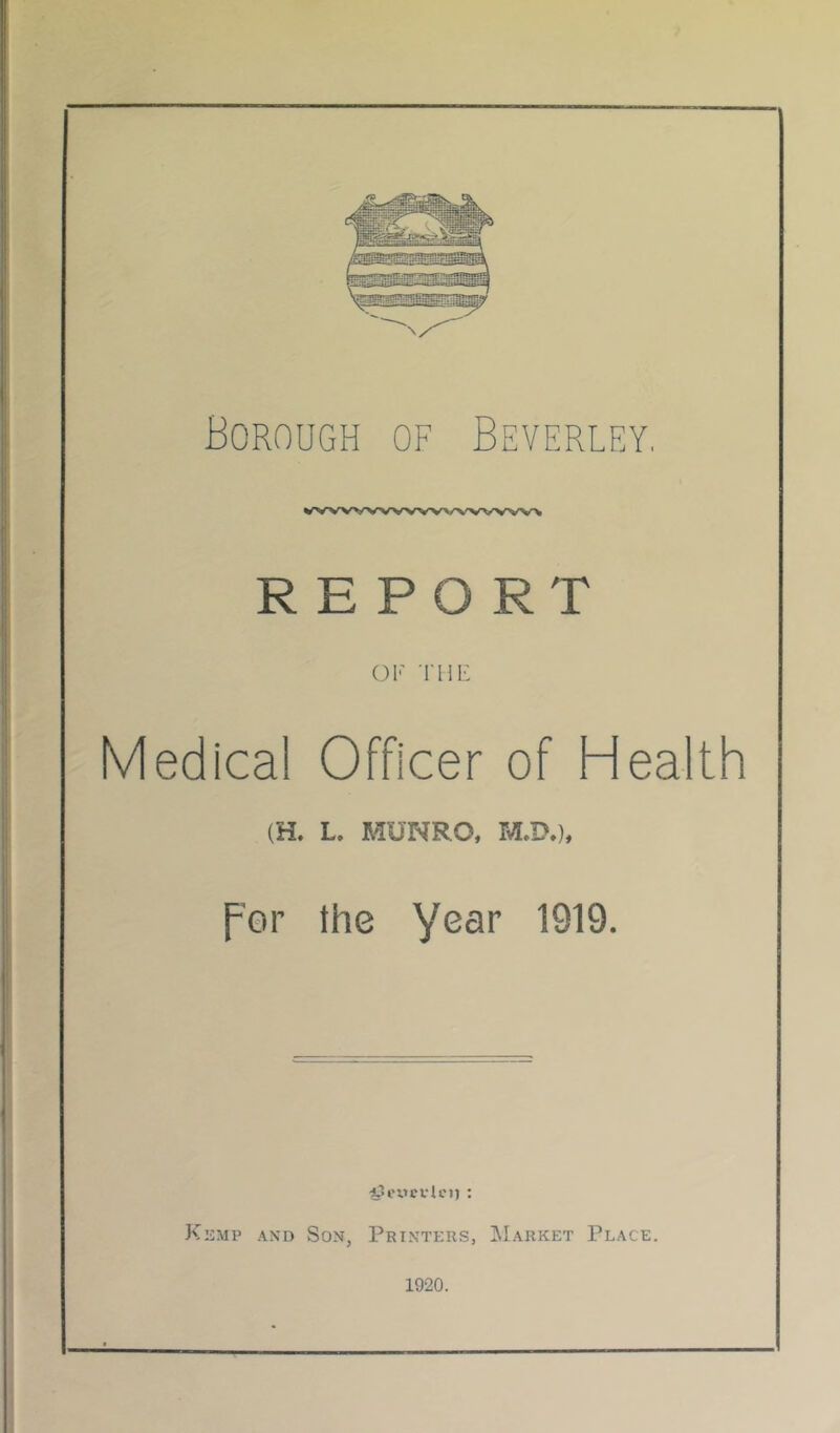 Borough of Beverley. REPORT OK 'niK Medical Officer of Health (H. L. MUNRO, M.!).), fer the year 1919. Kemp and Son, Printers, Market Place. 1920.