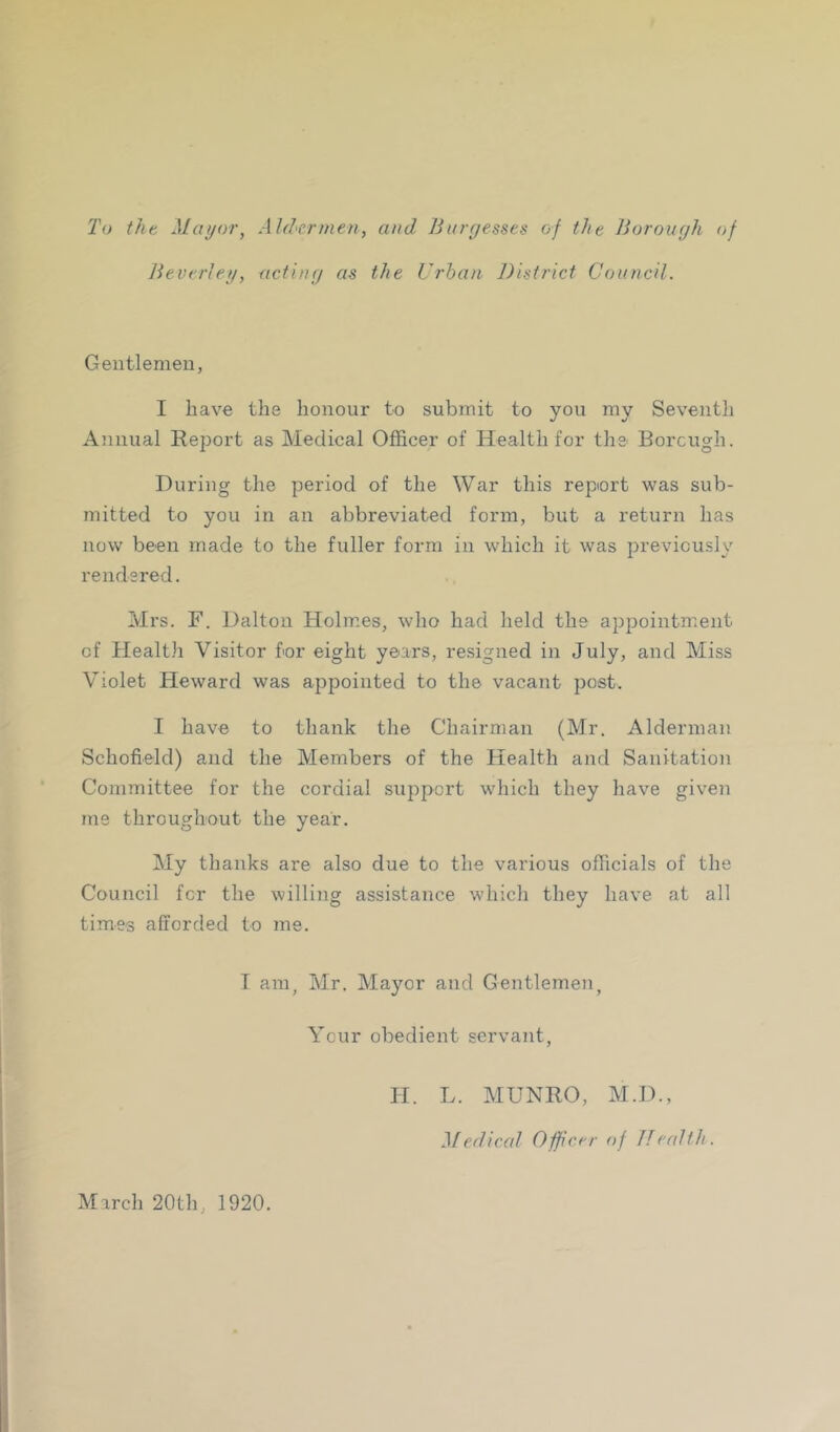 To tht Mat/or, Aldermen, and Burr/esses of the Borough of Beverleg, acting as the Urban District Council. Gentlemen, I have the honour to submit to you my Seventh Annual Report as Medical Officer of Health for the Borcugh. During the period of the War this report was sub- mitted to you in an abbreviated form, but a return has now been made to the fuller form in which it was previously rendered. Mrs. F. Dalton Holmes, who had held the appointment of Healtli Visitor for eight years, resigned in July, and Miss Violet Heward was appointed to the vacant post. I have to thank the Chairman (Mr. Alderman Schofield) and the Members of the Health and Sanitation Committee for the cordial support which they have given me throughout the year. My thanks are also due to the various officials of the Council fcr the willing assistance which they have at all times afforded to me. T am, Mr. Mayor and Gentlemen, Your obedient servant, March 20th, 1920. H. L. MUNRO, M.D., Medical Officer of Jlcalth.