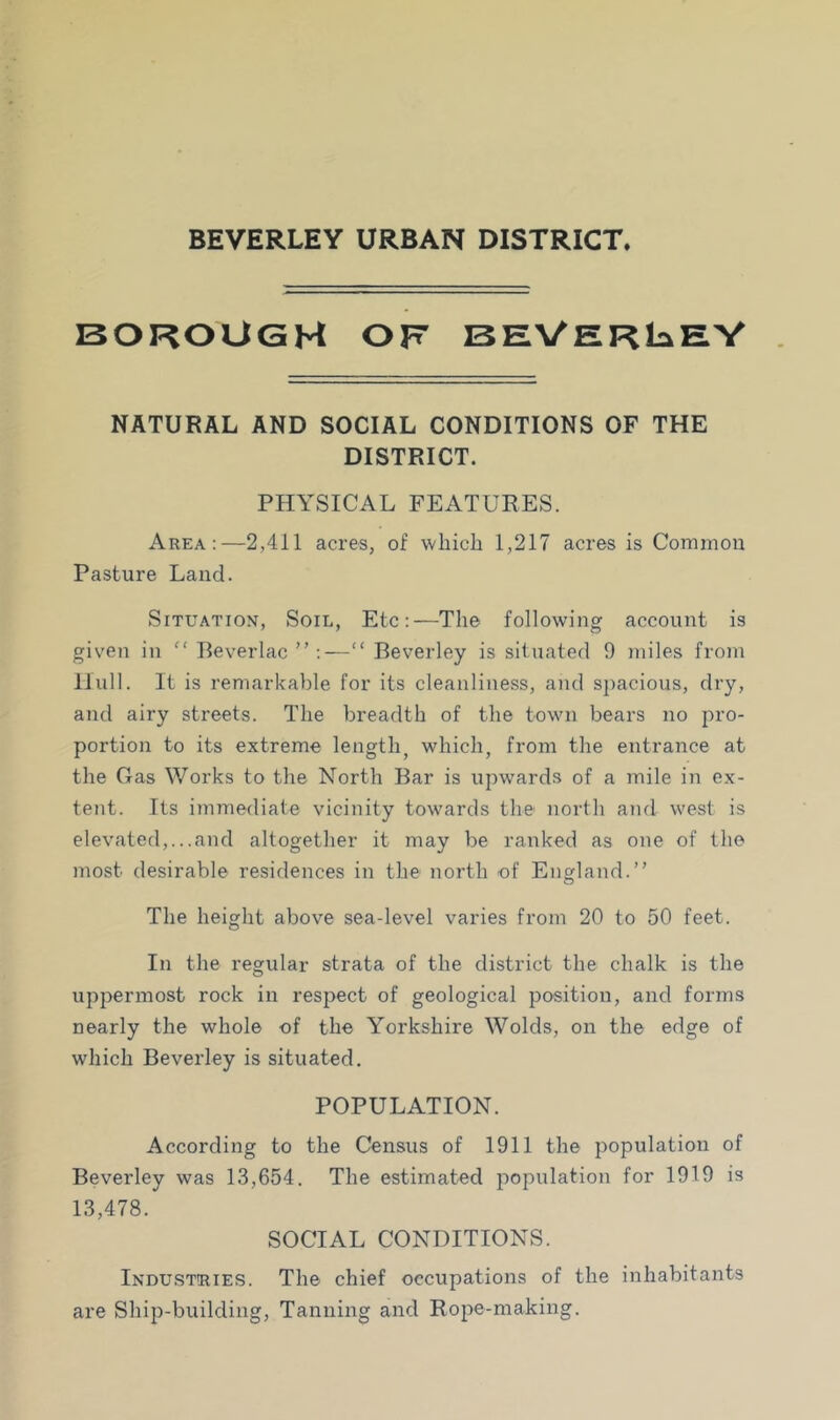 BEVERLEY URBAN DISTRICT. BOROUGH OF BEVERlaEV NATURAL AND SOCIAL CONDITIONS OF THE DISTRICT. PHYSICAL FEATURES. Area:—2,411 acres, of which 1,217 acres is Common Pasture Laud. Situation, Soil, Etc:—The following account is given in “ Reverlac ”:—“ Beverley is situated 9 miles from Hull. It is remarkable for its cleanliness, and spacious, dry, and airy streets. The breadth of the town bears no pro- portion to its extreme length, which, from the entrance at the Gas Works to the North Bar is upwards of a mile in ex- tent. Its immediate vicinity towards the north and west is elevated,...and altogether it may be ranked as one of the most desirable residences in the north of England.” The height above sea-level varies from 20 to 50 feet. In the regulai’ strata of the district the chalk is the uppermost rock in respect of geological position, and forms nearly the whole of the Yorkshire Wolds, on the edge of which Beverley is situated. POPULATION. According to the Census of 1911 the population of Beverley was 13,654. The estimated population for 1919 is 13,478. SOCIAL CONDITIONS. Industeies. The chief occupations of the inhabitants are Ship-building, Tanning and Rope-making.