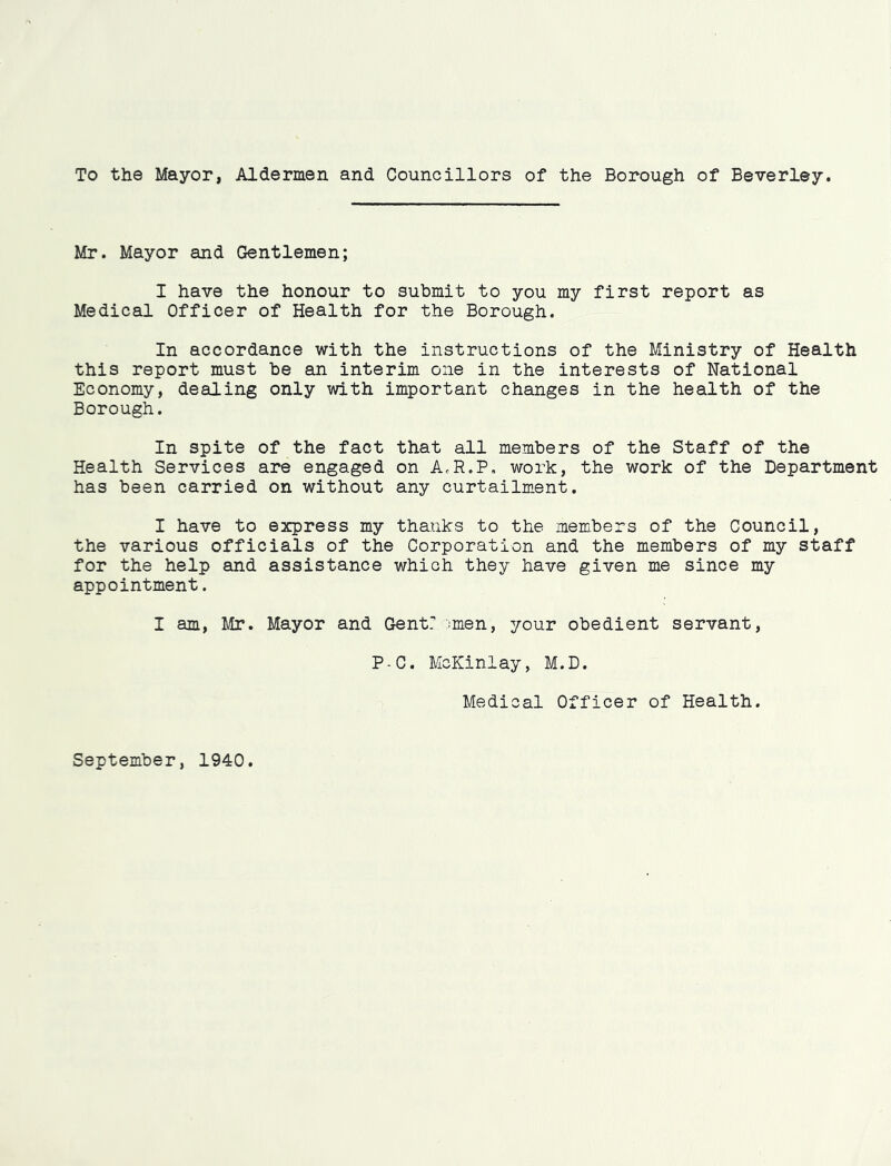 To the Mayor, Aldermen and Councillors of the Borough of Beverley. Mr. Mayor and Gentlemen; I have the honour to submit to you my first report as Medical Officer of Health for the Borough. In accordance with the instructions of the Ministry of Health this report must be an interim one in the interests of National Economy, dealing only with important changes in the health of the Borough. In spite of the fact that all members of the Staff of the Health Services are engaged on AcR.P, work, the work of the Department has been carried on without any curtailment. I have to express my thanks to the members of the Council, the various officials of the Corporation and the members of my staff for the help and assistance which they have given me since my appointment. I am, Mr. Mayor and Gentr ::men, your obedient servant, P-C. McKinlay, M.D. Medical Officer of Health. September, 1940