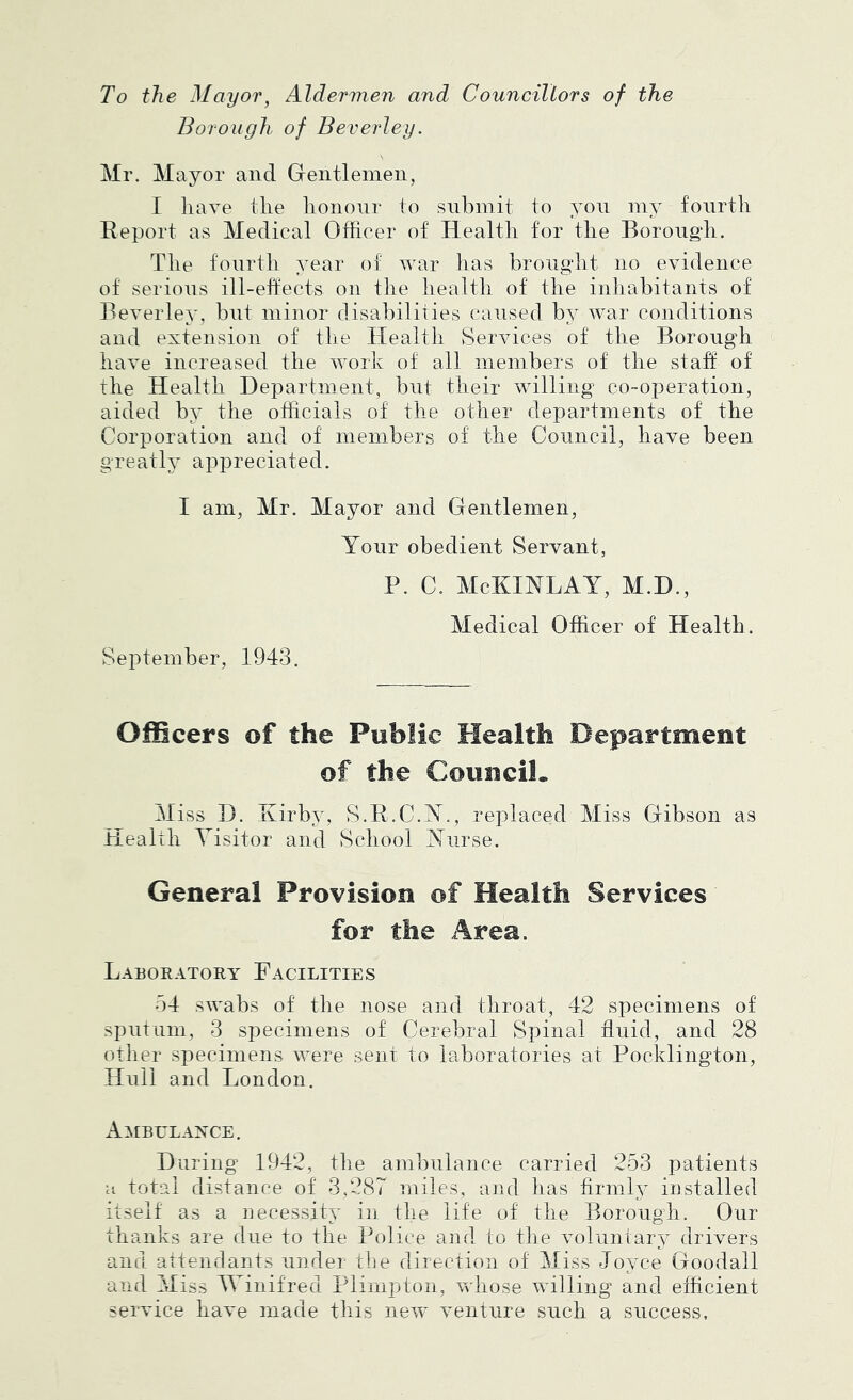 To the Mayor, Aldermen and Councillors of the Borough of Beverley. Mr. Mayor and Gentlemen, I liave the honour to submit to yon my fourth Eeport as Medical Officer of Health for the Borough. The fourth year of war lias brought no evidence of serions ill-effects on the liealth of the inliabitants of Beverley, bnt minor clisabiliiies caused by war conditions and extension of the Health Services of the Borough have increased the work of all members of the staff of the Health Department, bnt their willing co-operation, aided by the officials of the other departments of the Corporation and of members of the Council, have been greath’ appreciated. I am, Mr. Mayor and Gentlemen, Yonr obedient Servant, P. C. McKINLAY, M.D., Medical Officer of Health. September, 1943. Officers of the Public Health Department of the Council. Miss D. Kirby, S.E.C.Y., replaced Miss Gibson as Health Visitor and School Ynrse. General Provision of Health Services for the Area. Laboeatory Facilities 54 swabs of the nose and throat, 42 specimens of spilt Lim, 3 specimens of Cerebral Spinal fluid, and 28 other specimens ivere sent to laboratories at Pocklington, Hull and London. xImbulance. During 1942, the ambulance carried 253 patients a total distance of 3,287 miles, and has firmly installed itself as a necessity in the life of the Borough. Our thanks are due to the Police and to the voluntary drivers and attendants under tlie direction of Miss Joyce Goodall and Miss JVinifred Plimpton, whose willing and efficient service have made this new venture such a success.