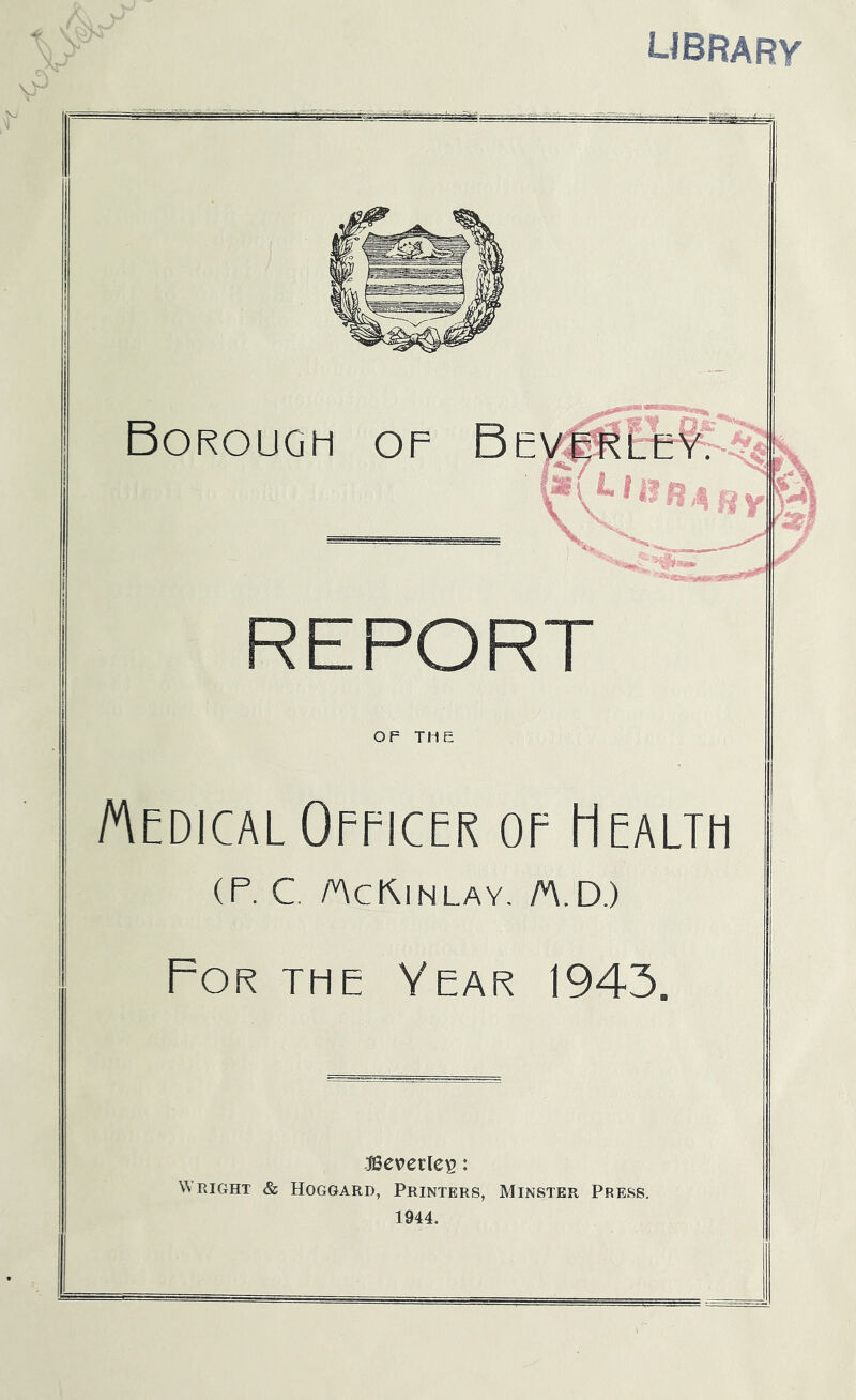 UBRARV Borough of Bev .^7,- ^ II4 fiy REPORT iK OF THE Medical Officer of Health (F. C. AcRinlay. A.D.) For the Year 1943. Beverley: Wright & Hoggard, Printers, Minster Press. 1944.