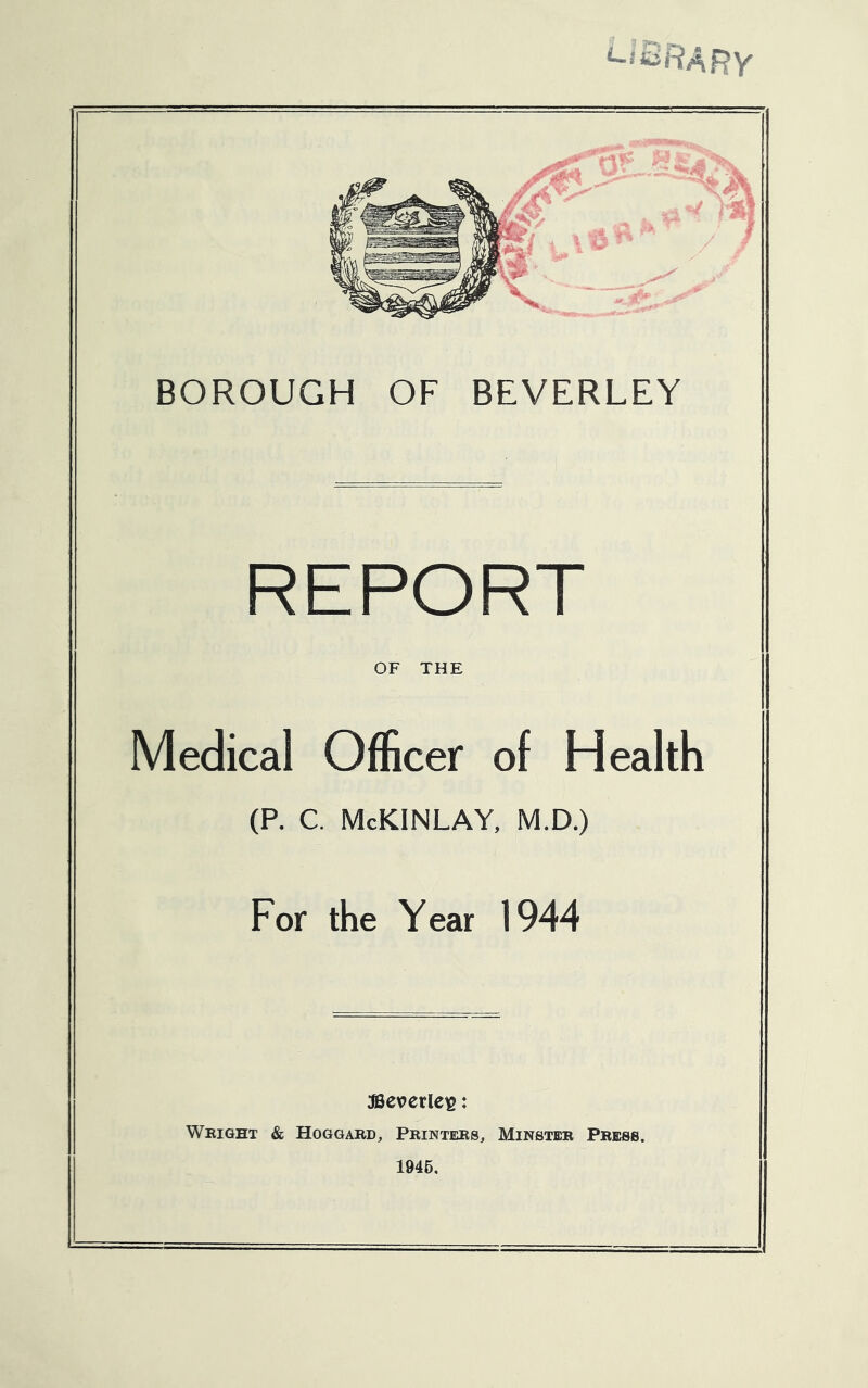 LIBRARY BOROUGH OF BEVERLEY REPORT OF THE Medical Officer of Health (P. C. McKINLAY, M.D.) For the Year 1944 JBeverles: Wright & Hoggard, Printers, Minster Press. 1945,