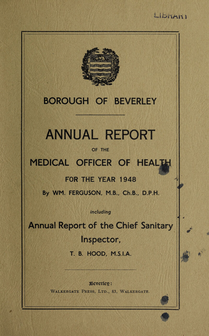 BOROUGH OF BEVERLEY ANNUAL REPORT OF THE MEDICAL OFFICER OF HEAL^ FOR THE YEAR 1948 By WM. FERGUSON, M.B., Ch.B., D.P.H. including Annual Report of the Chief Sanitary Inspector, T. B. HOOD, M.S.I.A. ffieverlcs: Walkergate Press, Ltd., 83, Walkergate. m