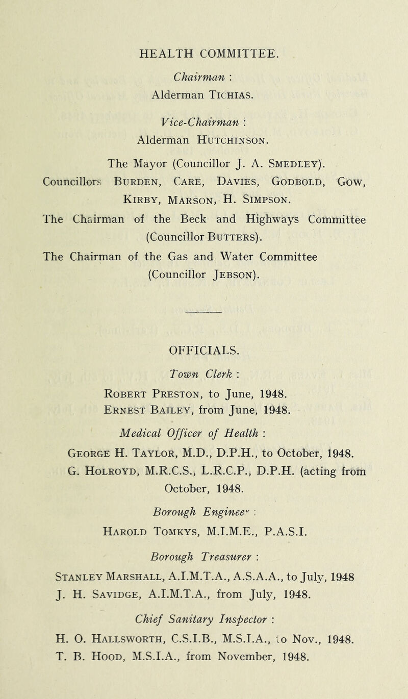 HEALTH COMMITTEE. Chairman : Alderman Tichias. Vice-Chairman : Alderman Hutchinson. The Mayor (Councillor J. A. Smedley). Councillors Burden, Care, Davies, Godbold, Gow, Kirby, Marson, H. Simpson. The Chairman of the Beck and Highways Committee (Councillor Butters). The Chairman of the Gas and Water Committee (Councillor Jebson). OEEICIALS. Town Clerk : Robert Preston, to June, 1948. Ernest Bailey, from June, 1948. Medical Officer of Health : George H. Taylor, M.D., D.P.H., to October, 1948. G. Holroyd, M.R.C.S., L.R.C.P., D.P.H. (acting from October, 1948. Borough Enginee'' ; Harold Tomkys, M.I.M.E., P.A.S.I. Borough Treasurer : Stanley Marshall, A.I.M.T.A., A.S.A.A., to July, 1948 J. H. Savidge, A.I.M.T.A., from July, 1948. Chief Sanitary Inspector : H. O. Hallsworth, C.S.I.B., M.S.I.A., ;o Nov., 1948. T. B. Hood, M.S.I.A., from November, 1948.