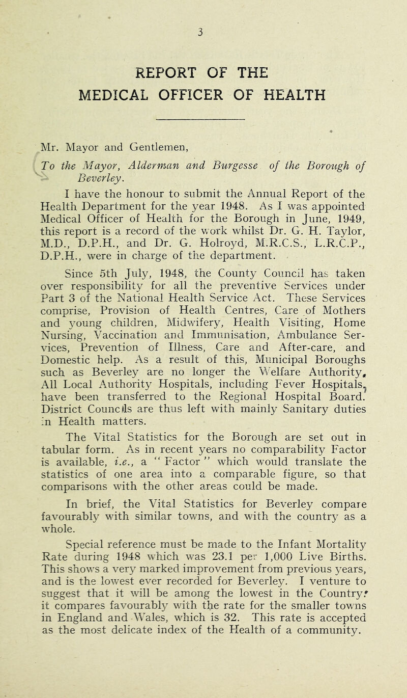 REPORT OF THE MEDICAL OFFICER OF HEALTH ^Mr. Mayor and Gentlemen, ! To the Mayor, Alderman and Burgesse of the Borough of Beverley. I have the honour to submit the Annual Report of the Health Department for the year 1948. As I was appointed Medical Officer of Health for the Borough in June, 1949, this report is a record of the work whilst Dr. G. H. Taylor, M.D., D.P.H., and Dr. G. Holroyd, M.R.C.S., L.R.C.P., D.P.H., were in charge of the department. Since 5th July, 1948, the County Council has taken over responsibility for all the preventive Services under Part 3 of the National Health Service Act. These Services comprise, Provision of Health Centres, Care of Mothers and young children, Midwifery, Health Visiting, Home Nursing, Vaccination and Immunisation, Ambulance Ser- vices, Prevention of Illness, Care and After-care, and Domestic help. As a result of this. Municipal Boroughs such as Beverley are no longer the VvVlfare Authority, All Local Authority Hospitals, including Fever Hospitals.^ have been transferred to the Regional Hospital Board. District Councils are thus left Vv^ith mainly Sanitary duties in Health matters. The Vital Statistics for the Borough are set out in tabular form. As in recent years no comparability Factor is available, i.e., a “ Factor  which would translate the statistics of one area into a comparable figure, so that comparisons with the other areas could be made. In brief, the Vital Statistics for Beverley compare favourably with similar tov/ns, and with the country as a whole. Special reference must be made to the Infant Mortality Rate during 1948 which was 23.1 per 1,000 Live Births. This shows a very marked improvement from previous years, and is the lowest ever recorded for Beverley. I venture to suggest that it will be amiong the lowest in the Country.' it compares favourably with the rate for the smaller tov/ns in England and Wales, which is 32. This rate is accepted as the most delicate index of the Health of a community.