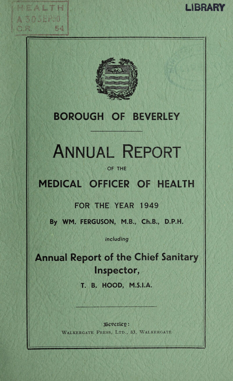 LlBRARy BOROUGH OF BEVERLEY Annual Report OF THE MEDICAL OFFICER OF HEALTH FOR THE YEAR 1949 By WM. FERGUSON, M.B., Ch.B., D.P.H. including Annual Report of the Chief Sanitary Inspector, T. B. HOOD, M.S.I.A. ISevexlcB: Walkergate Press, Ltd., 83, Walkergate