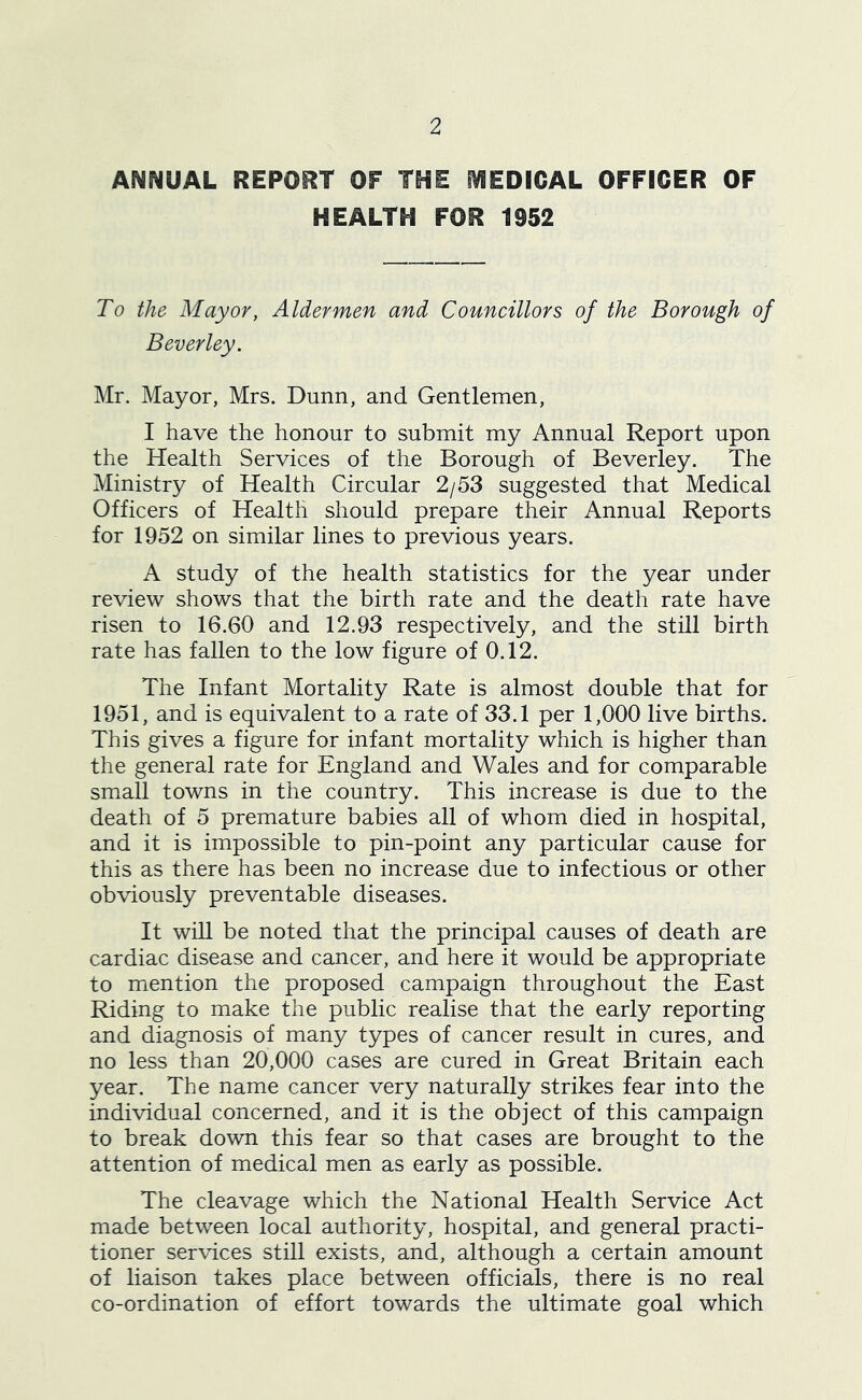 ANNUAL REPORT OF THE fVIEDICAL OFFICER OF HEALTH FOR 1952 To the Mayor, Aldermen and Councillors of the Borough of Beverley. Mr. Mayor, Mrs. Dunn, and Gentlemen, I have the honour to submit my Annual Report upon the Health Services of the Borough of Beverley. The Ministry of Health Circular 2/53 suggested that Medical Officers of Health should prepare their Annual Reports for 1952 on similar lines to previous years. A study of the health statistics for the year under review shows that the birth rate and the death rate have risen to 16.60 and 12.93 respectively, and the still birth rate has fallen to the low figure of 0.12. The Infant Mortality Rate is almost double that for 1951, and is equivalent to a rate of 33.1 per 1,000 live births. This gives a figure for infant mortality which is higher than the general rate for England and Wales and for comparable small towns in the country. This increase is due to the death of 5 premature babies all of whom died in hospital, and it is impossible to pin-point any particular cause for this as there has been no increase due to infectious or other obviously preventable diseases. It will be noted that the principal causes of death are cardiac disease and cancer, and here it would be appropriate to miention the proposed campaign throughout the East Riding to make the public realise that the early reporting and diagnosis of many types of cancer result in cures, and no less than 20,000 cases are cured in Great Britain each year. The name cancer very naturally strikes fear into the individual concerned, and it is the object of this campaign to break down this fear so that cases are brought to the attention of medical men as early as possible. The cleavage which the National Health Service Act made between local authority, hospital, and general practi- tioner services still exists, and, although a certain amount of liaison takes place between officials, there is no real co-ordination of effort towards the ultimate goal which