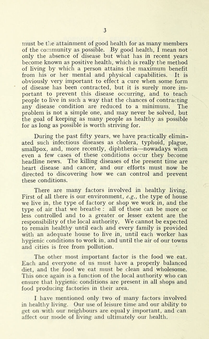 must be tlie attainment of good health for as many members of the community as possible. By good health, I mean not only the absence of disease but what has in recent years become known as positive health, which is really the method of living by which a person attains the maximum benefit from his or her mental and physical capabilities. It is obviously very important to effect a cure when some form of disease has been contracted, but it is surely more im- portant to prevent this disease occurring, and to teach people to live in such a way that the chances of contracting any disease condition are reduced to a minimum. The problem is not a simple one, and may never be solved, but the goal of keeping as many people as healthy as possible for as long as possible is worth striving for. During the past fifty years, we have practically elimin- ated such infectious diseases as cholera, typhoid, plague, smallpox, and, more recently, diphtheria—nowadays when even a few cases of these conditions occur they become headline news. The killing diseases of the present time are heart disease and cancer, and our efforts must now be directed to discovering how we can control and prevent these conditions. There are many factors involved in healthy living. First of all there is our environment, e.g., the type of house we live in, the type of factory or shop we work in, and the type of air that we breathe : all of these can be more or less controlled and to a greater or lesser extent are the responsibility of the local authority. We cannot be expected to remain healthy until each and every family is provided with an adequate house to live in, until each worker has hygienic conditions to work in, and until the air of our towns and cities is free from pollution. The otiier most important factor is the food we eat. Bach and everyone of us must have a properly balanced diet, and the food we eat must be clean and wholesome. This once again is a function of the local authority who can ensure that hygienic conditions are present in all shops and food producing factories in their area. I have mentioned only two of many factors involved in healthy living. Our use of leisure time and our ability to get on with our neighbours are equal y important, and can affect our mode of living and ultimately our health.