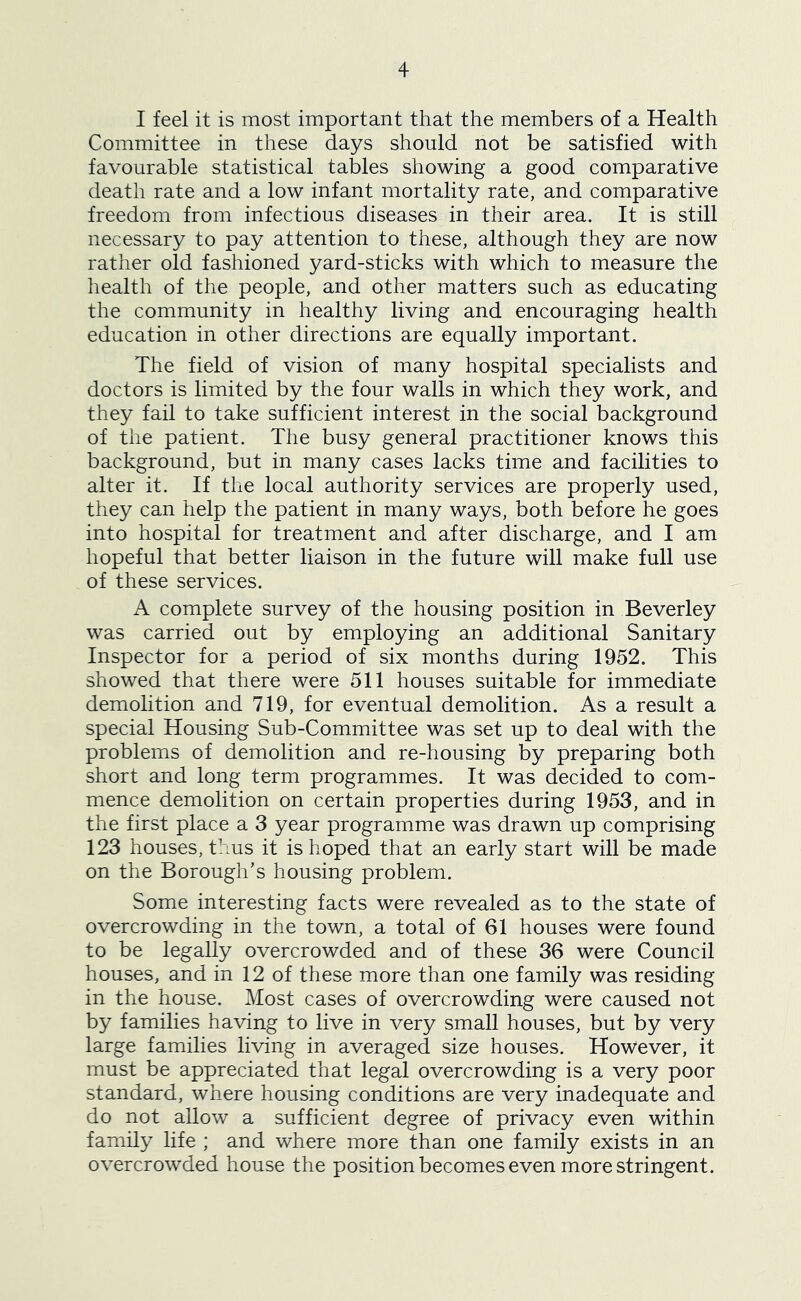 I feel it is most important that the members of a Health Committee in these days should not be satisfied with favourable statistical tables showing a good comparative death rate and a low infant mortality rate, and comparative freedom from infectious diseases in their area. It is still necessary to pay attention to these, although they are now rather old fashioned yard-sticks with which to measure the health of the people, and other matters such as educating the community in healthy living and encouraging health education in other directions are equally important. The field of vision of many hospital specialists and doctors is limited by the four walls in which they work, and they fail to take sufficient interest in the social background of the patient. The busy general practitioner knows this background, but in many cases lacks time and facilities to alter it. If the local authority services are properly used, they can help the patient in many ways, both before he goes into hospital for treatment and after discharge, and I am hopeful that better liaison in the future will make full use of these services. A complete survey of the housing position in Beverley was carried out by employing an additional Sanitary Inspector for a period of six months during 1952. This showed that there were 511 houses suitable for immediate demolition and 719, for eventual demolition. As a result a special Housing Sub-Committee was set up to deal with the problems of demolition and re-housing by preparing both short and long term programmes. It was decided to com- mence demolition on certain properties during 1953, and in the first place a 3 year programme was drawn up comprising 123 houses, thus it is hoped that an early start will be made on the Borough’s housing problem. Some interesting facts were revealed as to the state of overcrowding in the town, a total of 61 houses were found to be legally overcrowded and of these 36 were Council houses, and in 12 of these more than one family was residing in the house. Most cases of overcrowding were caused not by families having to live in very small houses, but by very large families living in averaged size houses. However, it must be appreciated that legal overcrowding is a very poor standard, where housing conditions are very inadequate and do not allow a sufficient degree of privacy even within family life ; and where more than one family exists in an overcrowded house the position becomes even more stringent.