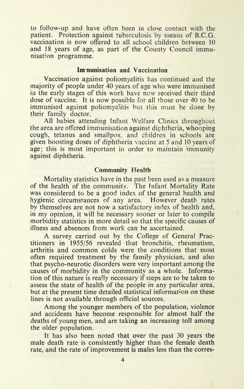 to follow-up and have often been in close contact with the patient. Protection against tuberculosis by means of B.C.G. vaccination is now offered to all school children between 10 and 18 years of age, as part of the County Council immu- nisation programme. Immunisation and Vaccination Vaccination against poliomyelitis has continued and the majority of people under 40 years of age who were immunised in the early stages of this work have now received their third dose of vaccine. It is now possible for all those over 40 to be immunised against poliomyelitis but this must be done by their family doctor. All babies attending Infant Welfare Clinics throughout the area are offered immunisation against diphtheria, whooping cough, tetanus and smallpox, and children in schools are given boosting doses of diphtheria vaccine at 5 and 10 years of age; this is most important in order to maintain immunity against diphtheria. Community Health Mortality statistics have in the past been used as a measure of the health of the community. The Infant Mortality Rate was considered to be a good index of the general health and hygienic circumstances of any area. However death rates by themselves are not now a satisfactory index of health and, in my opinion, it will be necessary sooner or later to compile morbidity statistics in more detail so that the specific causes of illness and absences from work can be ascertained. A survey carried out by the College of General Prac- titioners in 1955/56 revealed that bronchitis, rheumatism, arthritis and common colds were the conditions that most often required treatment by the family physician, and also that psycho-neurotic disorders were very important among the causes of morbidity in the community as a whole. Informa- tion of this nature is really necessary if steps are to be taken to assess the state of health of the people in any particular area, but at the present time detailed statistical information on these lines is not available through official sources. Among the younger members of the population, violence and accidents have become responsible for almost half the deaths of young men, and are taking an increasing toll among the older population. It has also been noted that over the past 30 years the male death rate is consistently higher than the female death rate, and the rate of improvement is males less than the corres-