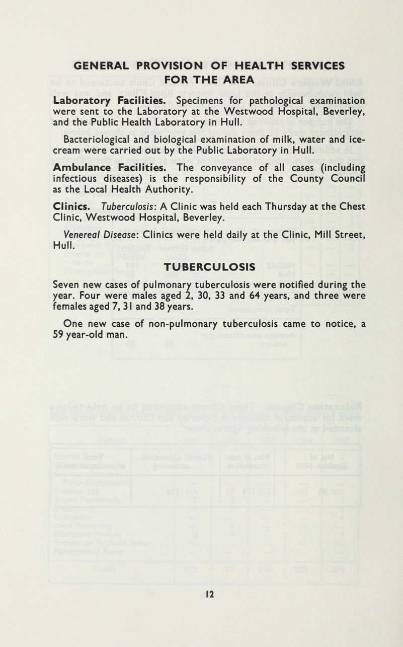 GENERAL PROVISION OF HEALTH SERVICES FOR THE AREA Laboratory Facilities. Specimens for pathological examination were sent to the Laboratory at the Westwood Hospital, Beverley, and the Public Health Laboratory in Hull. Bacteriological and biological examination of milk, water and Ice- cream were carried out by the Public Laboratory in Hull. Ambulance Facilities. The conveyance of all cases (including Infectious diseases) is the responsibility of the County Council as the Local Health Authority. Cl inics. Tuberculosis: A Clinic was held each Thursday at the Chest Clinic, Westwood Hospital, Beverley. Venereal Disease: Clinics were held dally at the Clinic, Mill Street, Hull. TUBERCULOSIS Seven new cases of pulmonary tuberculosis were notified during the year. Four were males aged 2, 30, 33 and 64 years, and three were females aged 7, 31 and 38 years. One new case of non-pulmonary tuberculosis came to notice, a 59 year-old man.