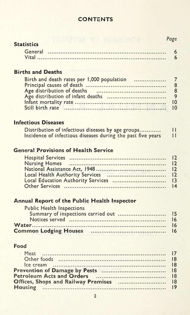 CONTENTS Page Statistics General 6 Vital 6 Births and Deaths Birth and death rates per 1,000 population 7 Principal causes of death 8 Age distribution of deaths 8 Age distribution of infant deaths 9 Infant mortality rate 10 Still birth rate 10 Infectious Diseases Distribution of infectious diseases by age groups 11 Incidence of infectious diseases during the past five years I I Genera! Provisions of Health Service Hospital Services 12 Nursing Homes 12 National Assistance Act, 1948 12 Local Health Authority Services 12 Local Education Authority Services 13 Other Services 14 Annual Report of the Public Health Inspector Public Health Inspections Summary of inspections carried out 15 Notices served 16 Water 16 Common Lodging Houses 16 Food Meat 17 Other foods 18 Ice cream 18 Prevention of Damage by Pests 18 Petroleum Acts and Orders 18 Offices, Shops and Railway Premises 18 Housing 19