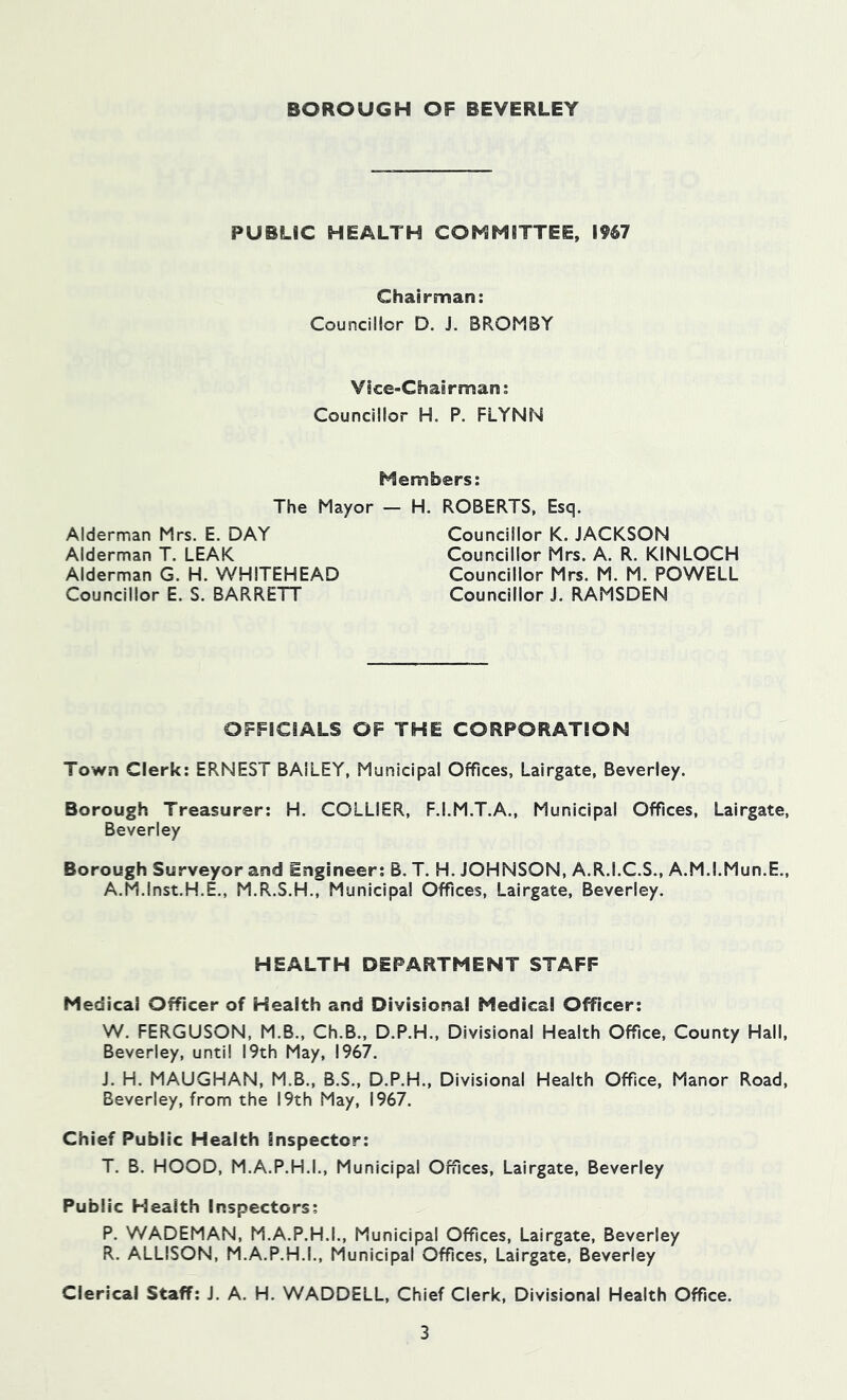 PUBLIC HEALTH COMMITTEE, l%7 Chairman: Councillor D. J. BROMBY Vice-Chairman; Councillor H. P. FLYNN Members: The Mayor — Alderman Mrs. E. DAY Alderman T. LEAK Alderman G. H. WHITEHEAD Councillor E. S. BARRETT H. ROBERTS, Esq. Councillor K. JACKSON Councillor Mrs. A. R. KINLOCH Councillor Mrs. M. M. POWELL Councillor J. RAMSDEN OFFICIALS OF THE CORPORATION Town Clerk: ERNEST BAILEY, Municipal Offices, Lairgate, Beverley. Borough Treasurer: H. COLLIER, F.I.M.T.A., Municipal Offices, Lairgate, Beverley Borough Surveyor and Engineer: B. T. H. JOHNSON, A.R.I.C.S., A.M.l.Mun.E., A.M.Inst.H.E., M.R.S.H., Municipal Offices, Lairgate, Beverley. HEALTH DEPARTMENT STAFF Medical Officer of Health and Divisional Medical Officer; W. FERGUSON, M.B., Ch.B., D.P.H., Divisional Health Office, County Hall, Beverley, until 19th May, 1967. J. H. MAUGHAN, M.B., B.S., D.P.H., Divisional Health Office, Manor Road, Beverley, from the 19th May, 1967. Chief Public Health inspector: T. B. HOOD, M.A.P.H.I., Municipal Offices, Lairgate, Beverley Public Health Inspectors; P. WADEMAN, M.A.P.H.I., Municipal Offices, Lairgate, Beverley R. ALLISON, M.A.P.H.I., Municipal Offices, Lairgate, Beverley Clerical Staff: J. A. H. WADDELL, Chief Clerk, Divisional Health Office.