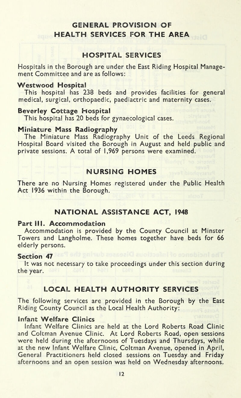 GENERAL PROVISION OF HEALTH SERVICES FOR THE AREA HOSPITAL SERVICES Hospitals in the Borough are under the East Riding Hospital Manage- ment Committee and are as follows: Westwood Hospital This hospital has 238 beds and provides facilities for general medical, surgical, orthopaedic, paediactric and maternity cases. Beverley Cottage Hospital This hospital has 20 beds for gynaecological cases. Miniature Mass Radiography The Miniature Mass Radiography Unit of the Leeds Regional Hospital Board visited the Borough in August and held public and private sessions. A total of 1,969 persons were examined. NURSING HOMES There are no Nursing Homes registered under the Public Health Act 1936 within the Borough. NATIONAL ASSISTANCE ACT, 1948 Part III. Accommodation Accommodation is provided by the County Council at Minster Towers and Langholme. These homes together have beds for 66 elderly persons. Section 47 It was not necessary to take proceedings under this section during the year. LOCAL HEALTH AUTHORITY SERVICES The following services are provided in the Borough by the East Riding County Council as the Local Health Authority: Infant Welfare Clinics Infant Welfare Clinics are held at the Lord Roberts Road Clinic and Coltman Avenue Clinic. At Lord Roberts Road, open sessions were held during the afternoons of Tuesdays and Thursdays, while at the new Infant Welfare Clinic, Coltman Avenue, opened in April, General Practitioners held closed sessions on Tuesday and Friday afternoons and an open session was held on Wednesday afternoons.