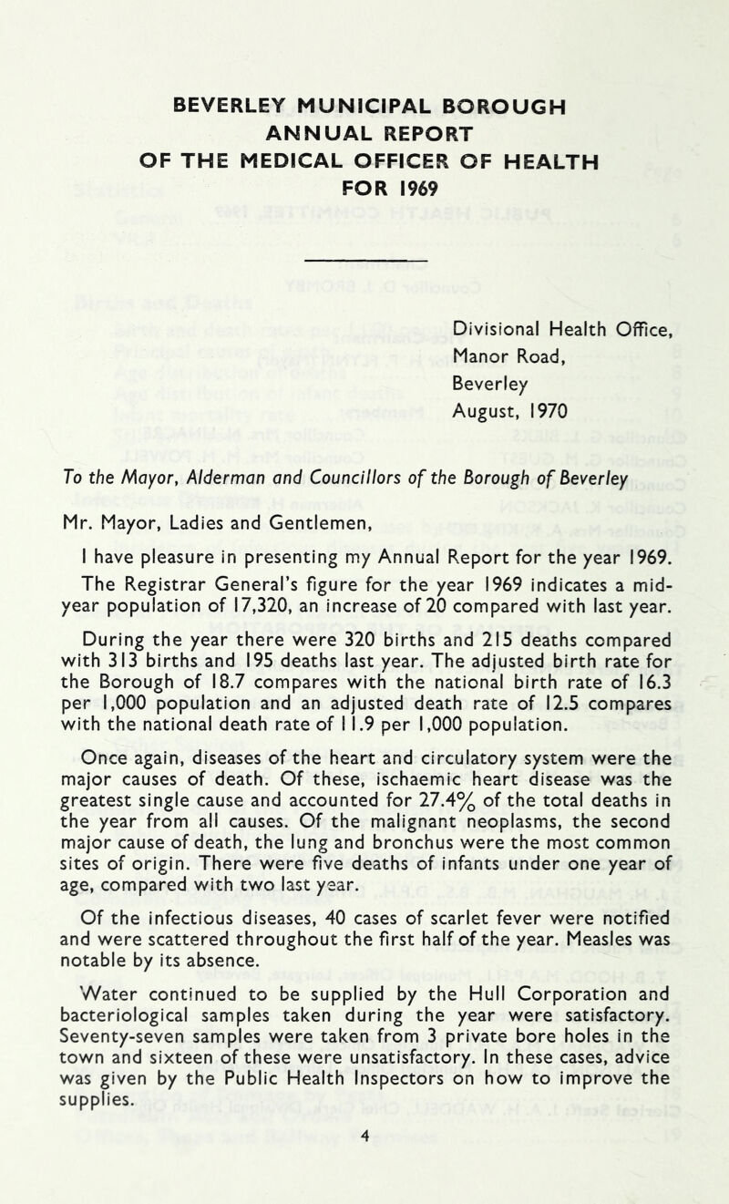 BEVERLEY MUNICIPAL BOROUGH ANNUAL REPORT OF THE MEDICAL OFFICER OF HEALTH FOR 1969 Divisional Health Office, Manor Road, Beverley August, 1970 To the Mayor, Alderman and Councillors of the Borough of Beverley Mr. Mayor, Ladies and Gentlemen, I have pleasure in presenting my Annual Report for the year 1969. The Registrar General’s figure for the year 1969 indicates a mid- year population of 17,320, an increase of 20 compared with last year. During the year there were 320 births and 215 deaths compared with 313 births and 195 deaths last year. The adjusted birth rate for the Borough of 18.7 compares with the national birth rate of 16.3 per 1,000 population and an adjusted death rate of 12.5 compares with the national death rate of 11.9 per 1,000 population. Once again, diseases of the heart and circulatory system were the major causes of death. Of these, ischaemic heart disease was the greatest single cause and accounted for 27.4% of the total deaths in the year from all causes. Of the malignant neoplasms, the second major cause of death, the lung and bronchus were the most common sites of origin. There were five deaths of Infants under one year of age, compared with two last year. Of the infectious diseases, 40 cases of scarlet fever were notified and were scattered throughout the first half of the year. Measles was notable by its absence. Water continued to be supplied by the Hull Corporation and bacteriological samples taken during the year were satisfactory. Seventy-seven samples were taken from 3 private bore holes in the town and sixteen of these were unsatisfactory. In these cases, advice was given by the Public Health Inspectors on how to improve the supplies.