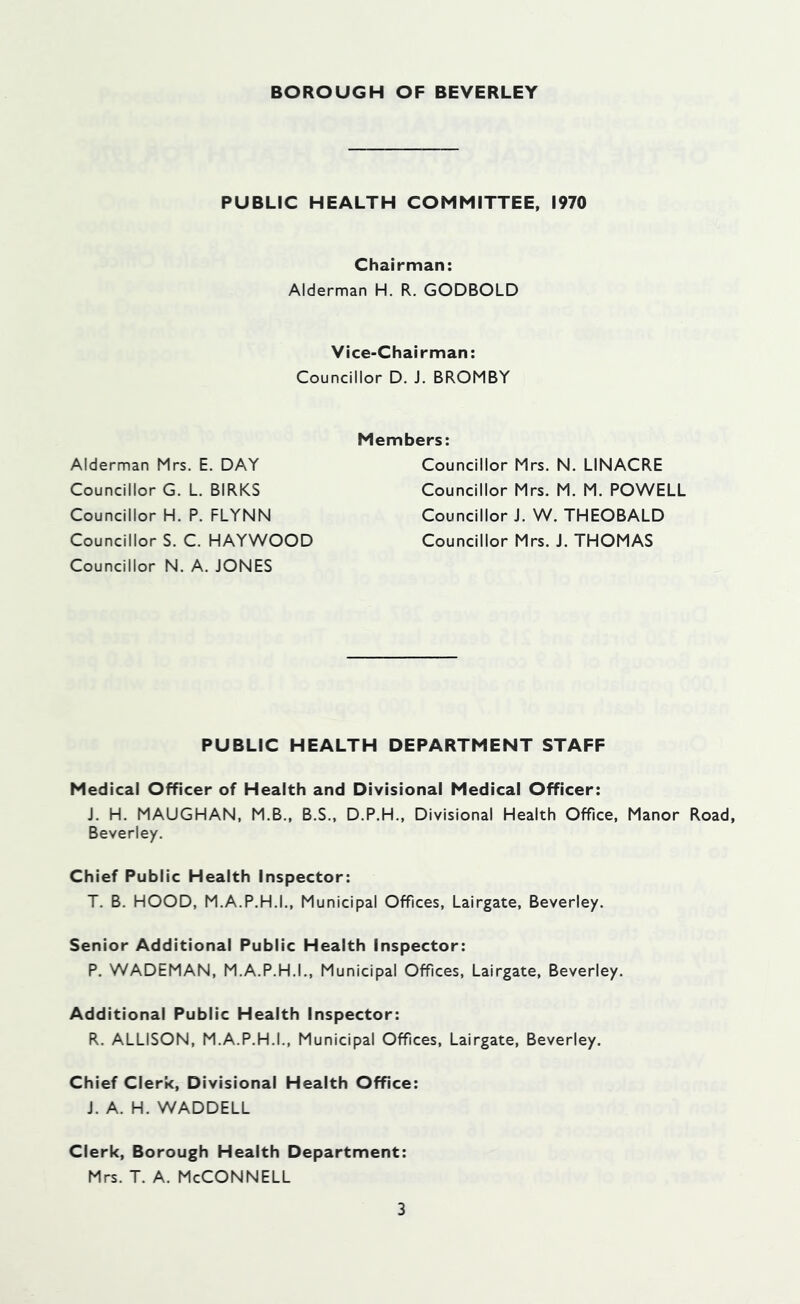 PUBLIC HEALTH COMMITTEE. 1970 Chairman: Alderman H. R. GODBOLD Vice-Chairman: Councillor D. J. BROMBY Alderman Mrs. E. DAY Councillor G. L. BIRKS Councillor H. P. FLYNN Councillor S. C. HAYWOOD Councillor N. A. JONES Members: Councillor Mrs. N. LINACRE Councillor Mrs. M. M. POWELL Councillor J. W. THEOBALD Councillor Mrs. J. THOMAS PUBLIC HEALTH DEPARTMENT STAFF Medical Officer of Health and Divisional Medical Officer: J. H. MAUGHAN, M.B., B.S., D.P.H., Divisional Health Office, Manor Road, Beverley. Chief Public Health Inspector: T. B. HOOD, M.A.P.H.I., Municipal Offices, Lairgate, Beverley. Senior Additional Public Health Inspector: P. WADEMAN, M.A.P.H.I., Municipal Offices, Lairgate, Beverley. Additional Public Health Inspector: R. ALLISON, M.A.P.H.I., Municipal Offices, Lairgate, Beverley. Chief Clerk, Divisional Health Office: J. A. H. WADDELL Clerk, Borough Health Department: Mrs. T. A. McConnell