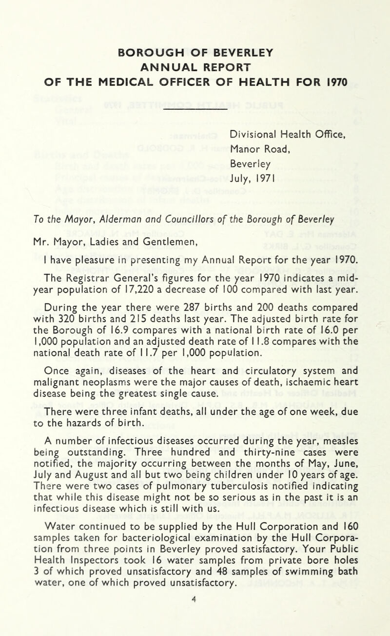 ANNUAL REPORT OF THE MEDICAL OFFICER OF HEALTH FOR 1970 Divisional Health Office, Manor Road, Beverley July, 1971 To the A^oyor, Alderman and Councillors of the Borough of Beverley Mr. Mayor, Ladies and Gentlemen, I have pleasure in presenting my Annual Report for the year 1970. The Registrar General’s figures for the year 1970 indicates a mid- year population of 17,220 a decrease of 100 compared with last year. During the year there were 287 births and 200 deaths compared with 320 births and 215 deaths last year. The adjusted birth rate for the Borough of 16.9 compares with a national birth rate of 16.0 per 1,000 population and an adjusted death rate of I 1.8 compares with the national death rate of I 1.7 per 1,000 population. Once again, diseases of the heart and circulatory system and malignant neoplasms were the major causes of death, ischaemic heart disease being the greatest single cause. There were three infant deaths, all under the age of one week, due to the hazards of birth. A number of infectious diseases occurred during the year, measles being outstanding. Three hundred and thirty-nine cases were notified, the majority occurring between the months of May, June, July and August and all but two being children under 10 years of age. There were two cases of pulmonary tuberculosis notified indicating that while this disease might not be so serious as in the past it is an infectious disease which is still with us. Water continued to be supplied by the Hull Corporation and 160 samples taken for bacteriological examination by the Hull Corpora- tion from three points in Beverley proved satisfactory. Your Public Health Inspectors took 16 water samples from private bore holes 3 of which proved unsatisfactory and 48 samples of swimming bath water, one of which proved unsatisfactory.