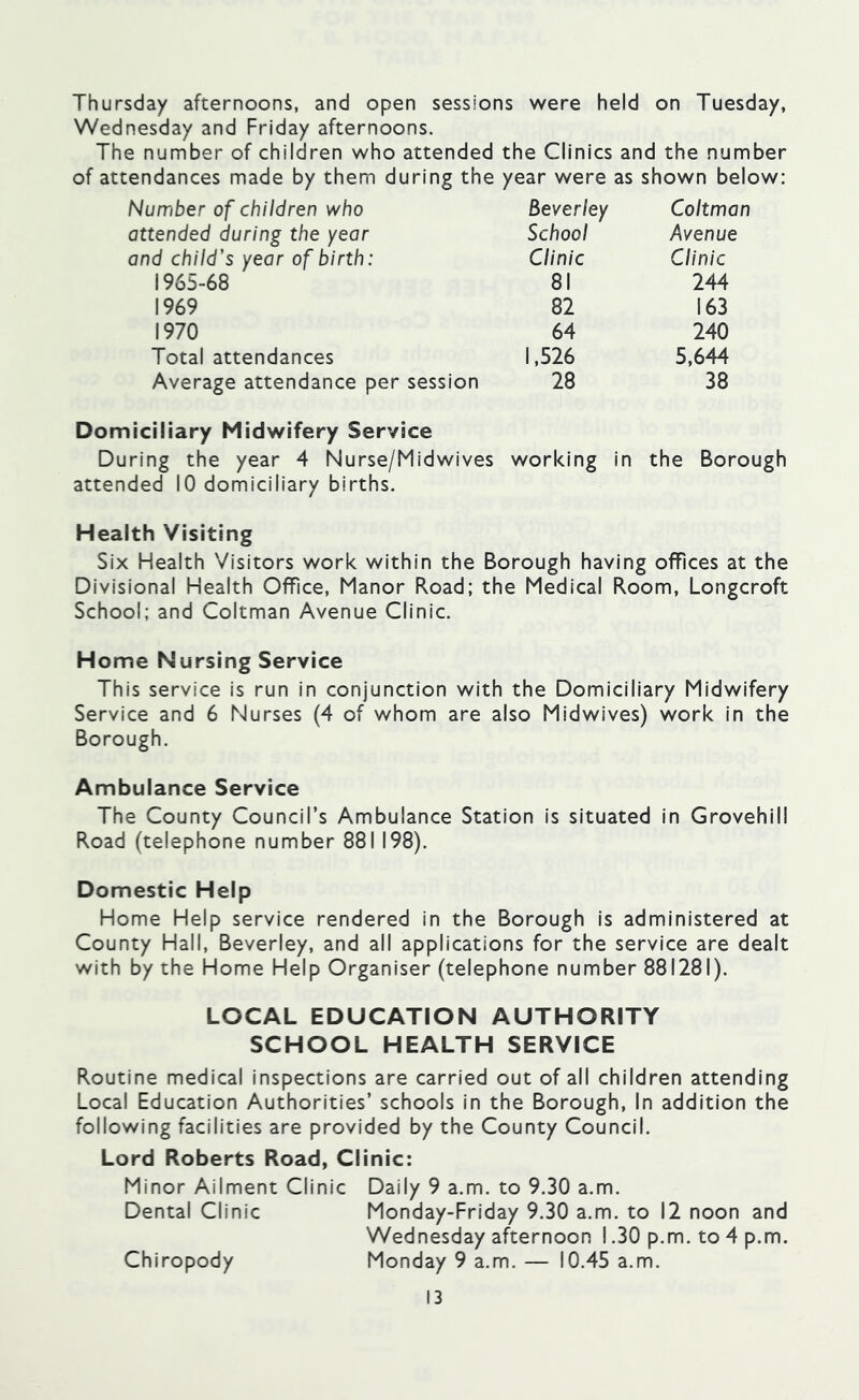 Thursday afternoons, and open sessions were held on Tuesday, Wednesday and Friday afternoons. The number of children who attended the Clinics and the number of attendances made by them during the year were as shown below: Number of children who Beverley Coltman attended during the year and child’s year of birth: School Avenue Clinic Clinic 1965-68 81 244 1969 82 163 1970 64 240 Total attendances 1,526 5,644 Average attendance per session 28 38 Domiciliary Midwifery Service During the year 4 Nurse/Midwives working in the Borough attended 10 domiciliary births. Health Visiting Six Health Visitors work within the Borough having offices at the Divisional Health Office, Manor Road; the Medical Room, Longcroft School; and Coltman Avenue Clinic. Home Nursing Service This service is run in conjunction with the Domiciliary Midwifery Service and 6 Nurses (4 of whom are also Midwives) work in the Borough. Ambulance Service The County Council’s Ambulance Station is situated in Grovehill Road (telephone number 881 198). Domestic Help Home Help service rendered in the Borough is administered at County Hall, Beverley, and all applications for the service are dealt with by the Home Help Organiser (telephone number 881281). LOCAL EDUCATION AUTHORITY SCHOOL HEALTH SERVICE Routine medical inspections are carried out of all children attending Local Education Authorities’ schools in the Borough, In addition the following facilities are provided by the County Council. Lord Roberts Road, Clinic: Minor Ailment Clinic Daily 9 a.m. to 9.30 a.m. Dental Clinic Monday-Friday 9.30 a.m. to 12 noon and Wednesday afternoon 1.30 p.m. to 4 p.m. Chiropody Monday 9 a.m. — 10.45 a.m.