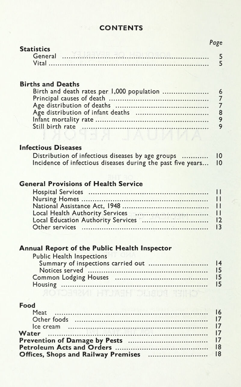 CONTENTS Page Statistics General 5 Vital 5 Births and Deaths Birth and death rates per LOGO population 6 Principal causes of death 7 Age distribution of deaths 7 Age distribution of infant deaths 8 Infant mortality rate 9 Still birth rate 9 Infectious Diseases Distribution of infectious diseases by age groups 10 Incidence of infectious diseases during the past five years... 10 Genera! Provisions of Health Service Hospital Services 11 Nursing Homes 11 National Assistance Act, 1948 II Local Health Authority Services 11 Local Education Authority Services 12 Other services 13 Annual Report of the Public Health Inspector Public Health Inspections Summary of inspections carried out 14 Notices served 15 Common Lodging Houses 15 Housing 15 Food Meat 16 Other foods 17 Ice cream 17 Water 17 Prevention of Damage by Pests 17 Petroleum Acts and Orders 18 Offices, Shops and Railway Premises 18