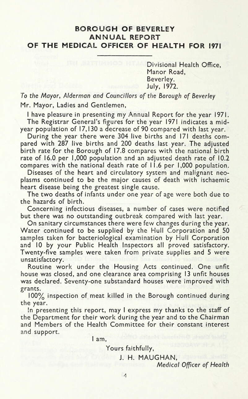 ANNUAL REPORT OF THE MEDICAL OFFICER OF HEALTH FOR 1971 Divisional Health Office, Manor Road, Beverley. July, 1972. To the I^Aoyor, Alderman and Councillors of the Borough of Beverley Mr. Mayor, Ladies and Gentlemen, I have pleasure in presenting my Annual Report for the year 1971. The Registrar General’s figures for the year 1971 indicates a mid- year population of 17,130 a decrease of 90 compared with last year. During the year there were 304 live births and 171 deaths com- pared with 287 live births and 200 deaths last year. The adjusted birth rate for the Borough of 17.8 compares with the national birth rate of 16.0 per 1,000 population and an adjusted death rate of 10.2 compares with the national death rate of I 1.6 per 1,000 population. Diseases of the heart and circulatory system and malignant neo- plasms continued to be the major causes of death with ischaemic heart disease being the greatest single cause. The two deaths of infants under one year of age were both due to the hazards of birth. Concerning infectious diseases, a number of cases were notified but there was no outstanding outbreak compared with last year. On sanitary circumstances there were few changes during the year. Water continued to be supplied by the Hull Corporation and 50 samples taken for bacteriological examination by Hull Corporation and 10 by your Public Health Inspectors all proved satisfactory. Twenty-five samples were taken from private supplies and 5 were unsatisfactory. Routine work under the Housing Acts continued. One unfit house was closed, and one clearance area comprising 13 unfit houses was declared. Seventy-one substandard houses were improved with grants. 100% inspection of meat killed in the Borough continued during the year. !n presenting this report, may I express my thanks to the staff of the Department for their work during the year and to the Chairman and Members of the Health Committee for their constant interest and support. I am. Yours faithfully, J. H. MAUGHAM, Medical Officer of Health