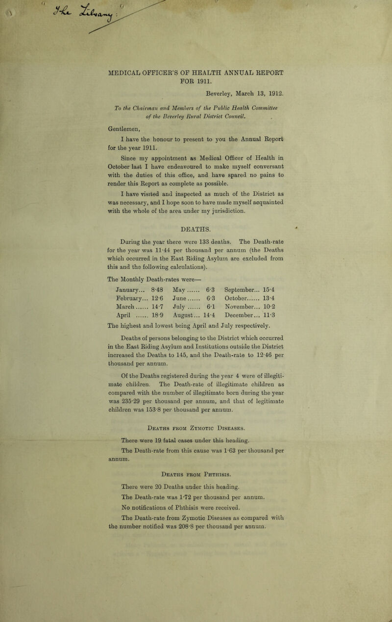 S-L. <» MEDICAL OFFICER’S OF HEALTH ANNUAL REPORT FOR 1911. Beverley, March 13, 1912. To the Chairman and Members of the Public Health Committee of the Beverley Rural District Council. Gentlemen, I have the honour to present to you the Annual Report for the year 1911. Since my appointment as Medical Officer of Health in October last I have endeavoured to make myself conversant with the duties of this office, and have spared no pains to render this Report as complete as possible. I have visited and inspected as much of the District as was necessary, and I hope soon to have made myself acquainted with the whole of the area under my jurisdiction. DEATHS. During the year there were 133 deaths. The Death-rate for the year was 11-44 per thousand per annum (the Deaths which occurred in the East Riding Asylum are excluded from this and the following calculations). The Monthly Death-rates were— January... 8-48 Mav . 6-3 September... 15-4 February.. . 12-6 June . 6-3 October 13-4 March . 14-7 duly . 6-1 November... . 10-2 April . 18-9 August.. . 14-4 December... . 11-3 The highest and lowest being April and July respectively. Deaths of persons belonging to the District which occurred in the East Riding Asylum and Institutions outside the District increased the Deaths to 145, and the Death-rate to 12-46 per thousand per annum. Of the Deaths registered during the year 4 were of illegiti- mate children. The Death-rate of illegitimate children as compared with the number of illegitimate born during the year was 235-29 per thousand per annum, and that of legitimate children was 153-8 per thousand per annum. Deaths fkom Zymotic Diseases. There were 19 fatal cases under this heading. The Death-rate from this cause was 1-63 per thousand per annum. Deaths fkom Phthisis. There were 20 Deaths under this heading. The Death-rate was 1-72 per thousand per annum. No notifications of Phthisis were received. The Death-rate from Zymotic Diseases as compared with the number notified was 208-8 per thousand per annum.