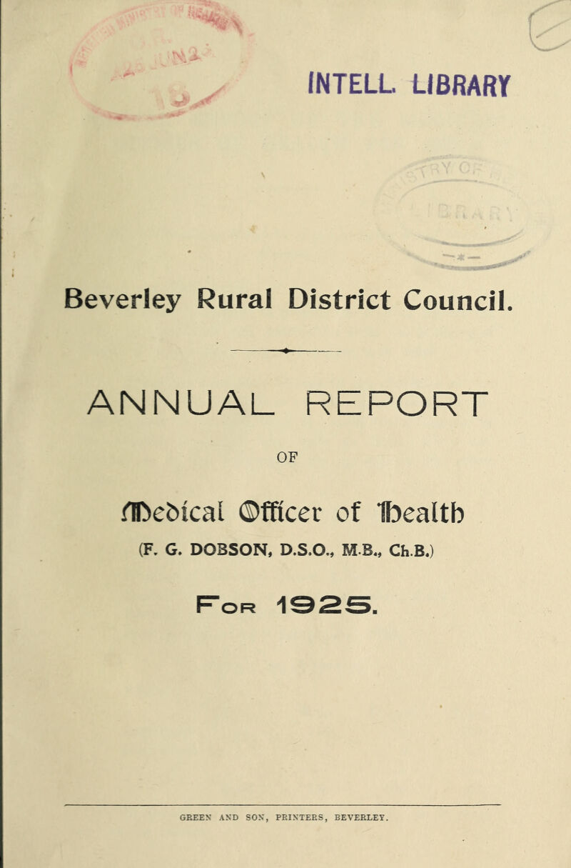 INTELL LIBRARY Beverley Rural District Council. ANNUAL REPORT OF iTDebtcal ©fficer of Ibealtb (F. G. DOBSON, D.S.O., M B., Ch.B.) For 192S. GREEN AND SON, PRINTERS, BEVERLEY.