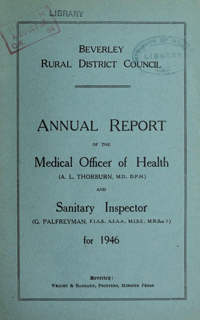 Beverley Rural District Council ANNUAL Report OF THE Medical Officer of Health (A. L. THORBURN, M.D., D.P.H.) AND Sanitary Inspector (G. PALFREYMAN, F.I.A.S., A.I.A.A.. M.I.S.E., M.R.San I-) for 1946 JBcverleie: Wright & Hoggard, Printers, Minster Press