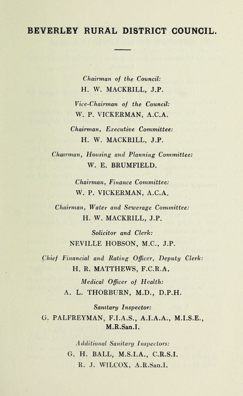 BEVERLEY RURAL DISTRICT COUNCIL Chairman of the Council: H. W. MACKRILL, J.P. Vice-Chairman of the Council: W. P. VICKERMAN, A.C.A. Chairman, Executive Committee: H. W. MACKRILL, J.P. Chairman, Housing and Planning Committee: W. E. BRUMFIELD. Chairman, Finance Committee: W. P. VICKERMAN, A.C.A. Chairman, Water and Sewerage Committee: H. W. MACKRILL, J.P. Solicitor and Clerk: NEVILLE HOBSON, M.C., J.P. Chief Financial and Rating Officer, Deputy Clerk: H. R. MATTHEWS, F.C.R.A. Medical Officer of Health: A. L. THORBURN, M.D., D.P.H. Sanitary Inspector: G. PALFREYMAN, F.I.A.S., A.I.A.A., M.I.S.E., M.R.San.I. Additional Sanitary Inspectors: G. H. BALL, M.S.I.A., C.R.S.I. R. J. WILCOX, A.R.San.I.