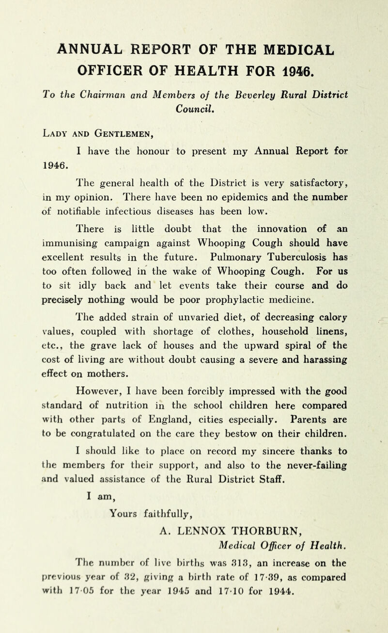 ANNUAL REPORT OF THE MEDICAL OFFICER OF HEALTH FOR 1946. To the Chairman and Members of the Beverley Rural District Council, Lady and Gentlemen, I have the honour to present my Annual Report for 1946. The general health of the District is very satisfactory, in my opinion. There have been no epidemics and the number of notifiable infectious diseases has been low. There is little doubt that the innovation of an immunising campaign against Whooping Cough should have excellent results in the future. Pulmonary Tuberculosis has too often followed in the wake of Whooping Cough. For us to sit idly back and let events take their course and do precisely nothing would be poor prophylactic medicine. The added strain of unvaried diet, of decreasing calory values, coupled with shortage of clothes, household linens, etc., the grave lack of houses and the upward spiral of the cost of living are without doubt causing a severe and harassing effect on mothers. However, I have been forcibly impressed with the good standard of nutrition in the school children here compared with other parts of England, cities especially. Parents are to be congratulated on the care they bestow on their children. I should like to place on record my sincere thanks to the members for their support, and also to the never-failing and valued assistance of the Rural District Staff. I am, Yours faithfully, A. LENNOX THORBURN, Medical Officer of Health, The number of live births was .313, an increase on the f)revious year of 32, giving a birth rate of 17*39, as compared with 17*05 for the year 1945 and 17*10 for 1944.