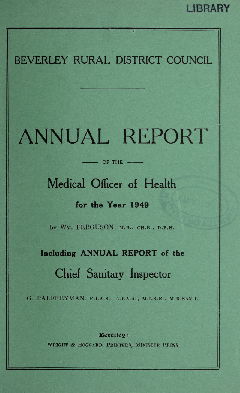 LIBRARY BEVERLEY RURAL DISTRICT COUNCIL ANNUAL REPORT OF THE Medical Officer of Health for the Year 1949 by Wm. FERGUSON, m.b., ch.b., d.p.h. Including ANNUAL REPORT of the Chief Sanitary Inspector G. PALFREYMAN, f.i.a.s., a.i.a.a., m.i.s.e., m.r.san.i. JBevcrlc^: Wright & Hoggard, Printers, Minister Press