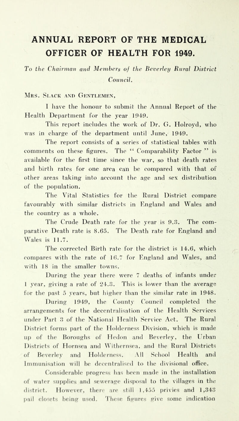 ANNUAL REPORT OF THE MEDICAL OFFICER OF HEALTH FOR 1949. To the Chairman and Members of the Beverley Rural District Council. Mrs. Slack and Gentlemen, I have the honour to submit the Annual Report of the Health Department for the j^ear 194*9. This report includes the work of Dr. G. Holroyd, who was in charge of the department until June, 1949. The report consists of a series of statistical tables with comments on these figures. The “ Comparability Factor ” is available for the first time since the war, so that death rates and birth rates for one area can be. compared with that of other areas taking into account the age and sex distribution of the population. The Vital Statistics for the Rural District compare favourably with similar districts in England and Wales and the country as a whole. The Crude Death rate for the year is 9.3. The com- parative Death rate is 8.65. The Death rate for England and Wales is 11.7. The corrected Birth rate for the district is 14.6, which compares with the rate of 16.7 for England and Wales, and with 18 in the smaller towns. During the year there were 7 deaths of infants under I year, giving a rate of 24.3. This is lower than the average for the past 5 years, but higher than the similar rate in 1948. During 1949, the County C'ouncil completed the arrangements for the decentralisation of the Health Services under Earl 3 of the National Health Servi(‘e Act. The Rural District forms part of the IIohkM'uess Division, which is made up of the Boroughs of Ib'don and Beverley, the Urban Districts of Hornsea and W'ilhernsea, and the Rural Districts of Beverley and Hohh'rness. \11 School Health and Immunisation will be dfuamlralised to the divisional office. Considerahh; progress has Ix'en made in the installation of water sup[)lies and s(;werage dis))r>.sal to the villages in the district. How<*ver, tlun’c are still 1,455 privies and 1,343 pail closets })eimr used, '(’hese fiimres (J’ive some indication