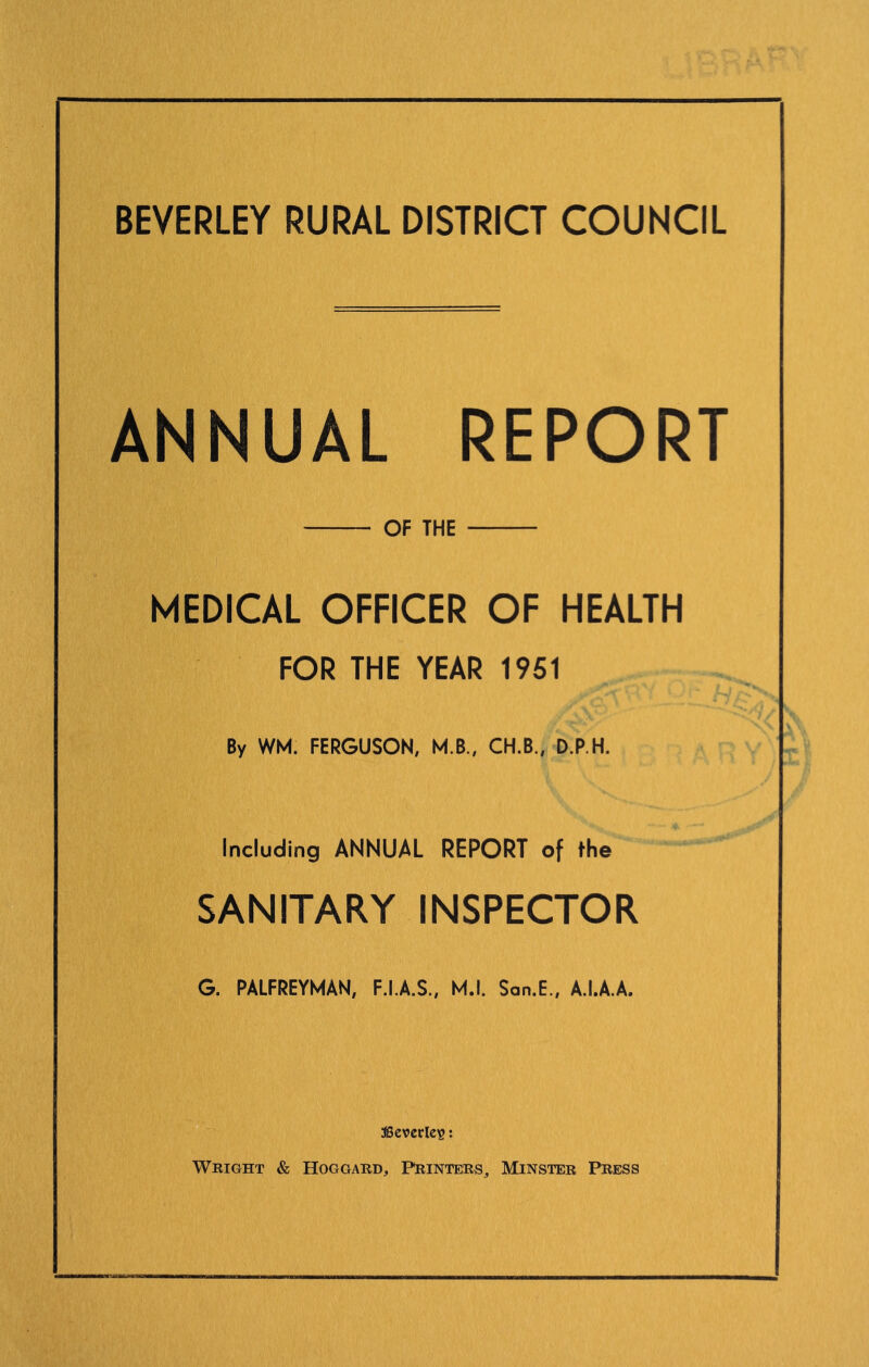 BEVERLEY RURAL DISTRICT COUNCIL ANNUAL REPORT OF THE MEDICAL OFFICER OF HEALTH FOR THE YEAR 1951 By WM. FERGUSON, M.B., CH.B., D.P.H. Including ANNUAL REPORT of the SANITARY INSPECTOR G. PALFREYMAN, F.I.A.S., M.l. San.E., A.I.A.A. ascvcrle?: Wright & Hoggard, Printers, Minster Press