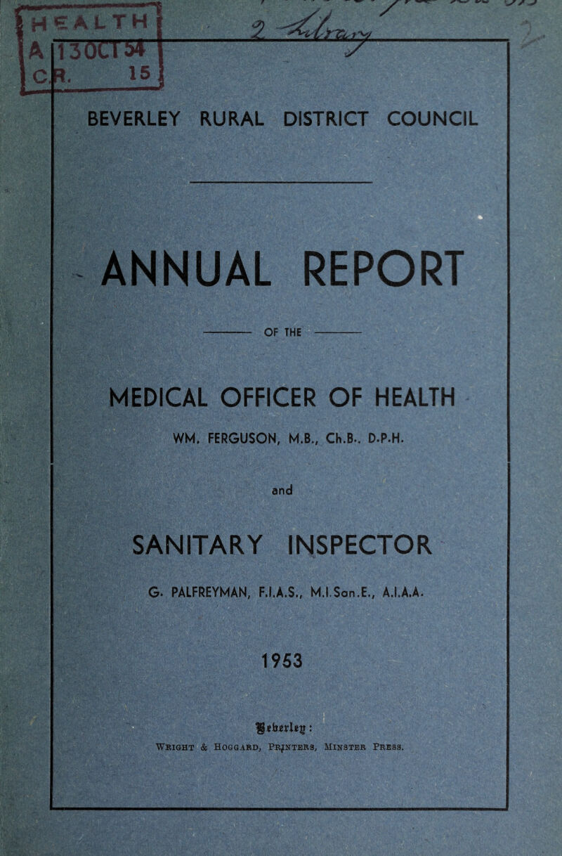 health imrsf 15 BEVERLEY RURAL DISTRICT COUNCIL ANNUAL REPORT OF THE MEDICAL OFFICER OF HEALTH WM, FERGUSON, M.B., Ch.B.. D.P.H. and SANITARY INSPECTOR G. PALFREYMAN, F.I.A.S., M.I.Son.E., A.I.A.A. 1953 Wright & Hoggabd, Pr^rters, Mihstbr Press. u