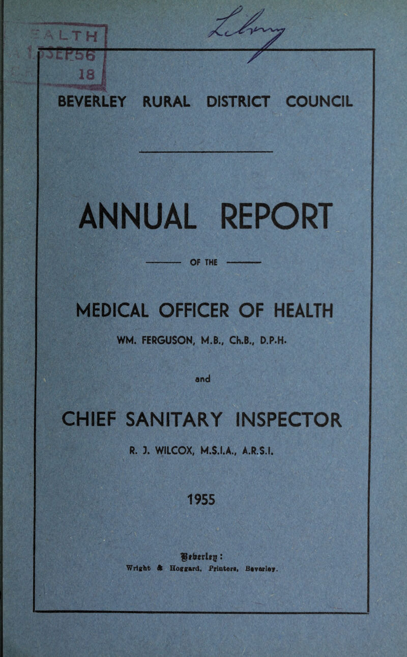TH 18 BEVERLEY DISTRICT COUNCIL ANNUAL REPORT OF THE MEDICAL OFFICER OF HEALTH WM. FERGUSON, M.B., Ch.B., D.P.H. CHIEF SANITARY INSPECTOR R. 3. WILCOX, M.S.LA., A.R.S.I. 1955 Stbtdis: Wrisht ft Hoffsftrd, Priateri. Btvarl«r.