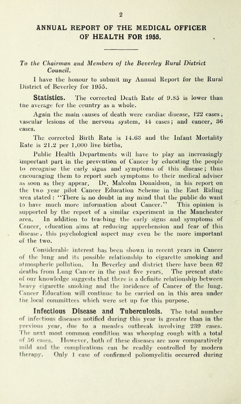 ANNUAL REPORT OF THE MEDICAL OFFICER OF HEALTH FOR 1935. To the Chairmwi and Members of the Beverley Rural District Council. I have the honour to submit my Annual Report for the Rural IJistrict of Beverley for 1955. Statistics. Tiie corrected Death Rate of 9.85 is lovt^er than the average for the country as a whole. Again the main causes of death were cardiac disease, 122 cases, vascular lesions of the nervous system, 44 cases; and cancer, 36 cases. The corrected Birth Rate is 14.63 and the Infant Mortality Rate is 21.2 per 1,000 live births. Public Health Departments will have to play an increasingly imjjortant part in the prevention of Cancer by educating the people lo recognise the early signs and symptoms of this disease; thus encouraging them to report such symptoms to their medical adviser as soon as they appear. Dr. Malcolm Donaldson, in his report on the two year pilot Cancer Education Scheme in the East Riding area stated ; “There is no doubt in my mind that the public do want to have much more information about Cancer.” This opinion is sui)ported by the rejjort of a similar experiment in the Manchester area. In addition to teaching the early signs and symptoms of Csncer, education aims at reducing appreliension and fear of this disease , this psychological aspect may even be the more important of the two. Considerahlf' interest has been shown in recent years in Cancer of the lung and its possible relationshi]) to cigarette smoking and atmos|)heric pollution. In Beverley and district there have been 62 deaths from Lung Cam er in the past five years. The i)resent state of f)ur knowledge suggests that there is a definite relationship between heav\’^ cigarette smoking and the incidence of Cancer of the lung. Cancer Erlucation will continue to be carried on in this area under tlic local committees which were set up for this purpose. Infectious Disease and Tuberculosis. 1 'he total number of infectious dis<‘ascs notified during this year is greater than in the I'.revious year, <hie to a measles outbia'ak involving 239 cases. I he next most comm()n con^litlon w'as wdiooping cough with a total o| 56 eases. However, l)oth of tiu'se diseases are now comparatively mild ami the eornpliealions can })(‘ readily controlled by modern therapy. Only 1 ease of confirmed poliomyelitis occurred during