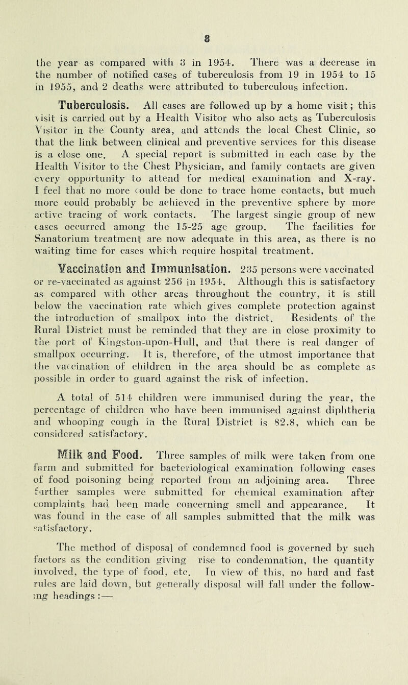 8 the year as compared with 8 in 1954. There was a decrease in the number of notified cases of tuberculosis from 19 in 1954 to 15 in 1955, and 2 deaths were attributed to tuberculous infection. Tuberculosis. All cases are followed up by a home visit; this visit is carried out by a Health Visitor who also acts as Tuberculosis Visitor in the County area, and attends the local Chest Clinic, so that the link between clinical and preventive services for this disease is a close one. A special report is submitted in each case by the Health Visitor to the Chest Physician, and family contacts are given every opportunity to attend for medical examination and X-ray. 1 feel that no more could be done to trace home contacts, but much more could probably be achieved in the preventive sphere by more active tracing of work contacts. The largest single group of new eases occurred among the 15-25 age group. The facilities for Sanatorium treatment are now adequate in this area, as there is no waiting time for cases which require hospital treatment. Yaccination and Immunisation. 285 persons were vaccinated or re-vaccinated as against 256 in 1954. Although this is satisfactory as compared with other areas throughout the country, it is still below the vaccination rate which gives complete protection against the introduction of smallpox into the district. Residents of the Rural District must be reminded that they are in close proximity to the port of Kingston-upon-Hull, and that there is real danger of smallpox occurring. It is, therefore, of the utmost importance that the vaccination of children in the area should be as complete as possible in order to guard against the risk of infection. A total of 514 children were immunised during the year, the percentage of children who have been immunised against diphtheria and whooping cough in the Rural District is 82.8, which can be considered satisfactory. Milk and Food. Three samples of milk were taken from one farm and submitted for bacteriological examination following cases of food poisoning being reported from an adjoining area. Three farther samples were submitted for chemical examination afteir complaints had been made concerning smell and appearance. It was found in the case of all samples submitted that the milk was satisfactory. The method of disposal of condemned food is gov^erned by such factors as the condition giving rise to condemnation, the quantity involv’ed, the type of food, etc. In view of this, no hard and fast rules are laid dowm, but generally disposal will fall under the follow- ing headings :—-