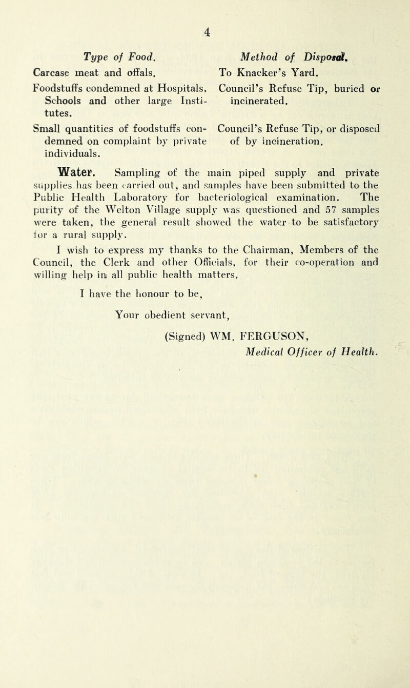 Type of Food. Carcase meat and offals. Foodstuffs condemned at Hospitals, Schools and other large Insti- tutes. Small quantities of foodstuffs con- demned on complaint by private individuals. Method of Dispogat, To Knacker’s Yard. Council’s Refuse Tip, buried or incinerated. Council’s Refuse Tip, or disposed of by incineration. Water. Sampling of the main piped supply and private supplies has been (arried out, and samples have been submitted to the Public Health Laboratory for bacteriological examination. The purity of the Wei ton Village supply was questioned and 57 samples w'ere taken, the general result showed the wate.r to be satisfactory tor a rural supply. I wish to express my thanks to the Chairman, Members of the Council, the Clerk and other Officials, for their co-operation and willing help in all public health matters. I have the lionour to be, Your obedient servant, (Signed) WM. FERGUSON, Medical Officer of Health.