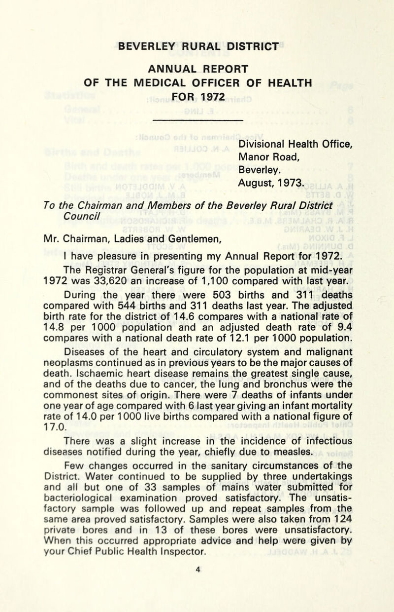 ANNUAL REPORT OF THE MEDICAL OFFICER OF HEALTH FOR 1972 Divisional Health Office, Manor Road, Beverley. August, 1973. To the Chairman and Members of the Beverley Rural District Council Mr. Chairman, Ladies and Gentlemen, I have pleasure in presenting my Annual Report for 1972. The Registrar General's figure for the population at mid-year 1972 was 33,620 an increase of 1,100 compared with last year. During the year there were 503 births and 311 deaths compared with 544 births and 311 deaths last year. The adjusted birth rate for the district of 14.6 compares with a national rate of 14.8 per 1000 population and an adjusted death rate of 9.4 compares with a national death rate of 12.1 per 1000 population. Diseases of the heart and circulatory system and malignant neoplasms continued as in previous years to be the major causes of death. Ischaemic heart disease remains the greatest single cause, and of the deaths due to cancer, the lung and bronchus were the commonest sites of origin. There were 7 deaths of infants under one year of age compared with 6 last year giving an infant mortality rate of 14.0 per 1000 live births compared with a national figure of 17.0. There was a slight increase in the incidence of infectious diseases notified during the year, chiefly due to measles. Few changes occurred in the sanitary circumstances of the District. Water continued to be supplied by three undertakings and all but one of 33 samples of mains water submitted for bacteriological examination proved satisfactory. The unsatis- factory sample was followed up and repeat samples from the same area proved satisfactory. Samples were also taken from 124 private bores and In 13 of these bores were unsatisfactory. When this occurred appropriate advice and help were given by your Chief Public Health Inspector.