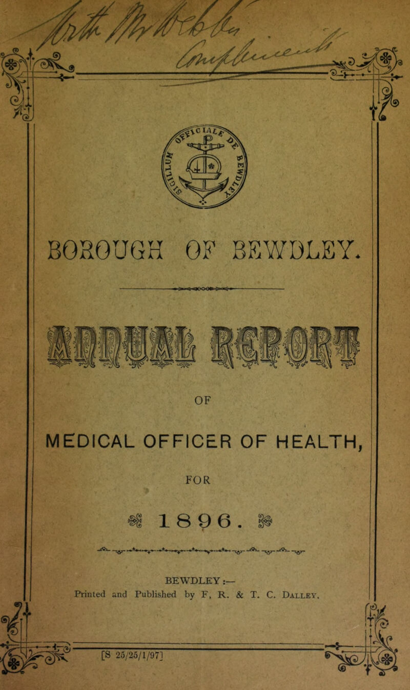 BOROUGH OF BKWDBEY* OF « MEDICAL OFFICER OF HEALTH, FOR m 1896. ^ I ' ** BEWDLEY Printed and Published by F, R. & T. C. Dalley. [S 25/25/1/97]