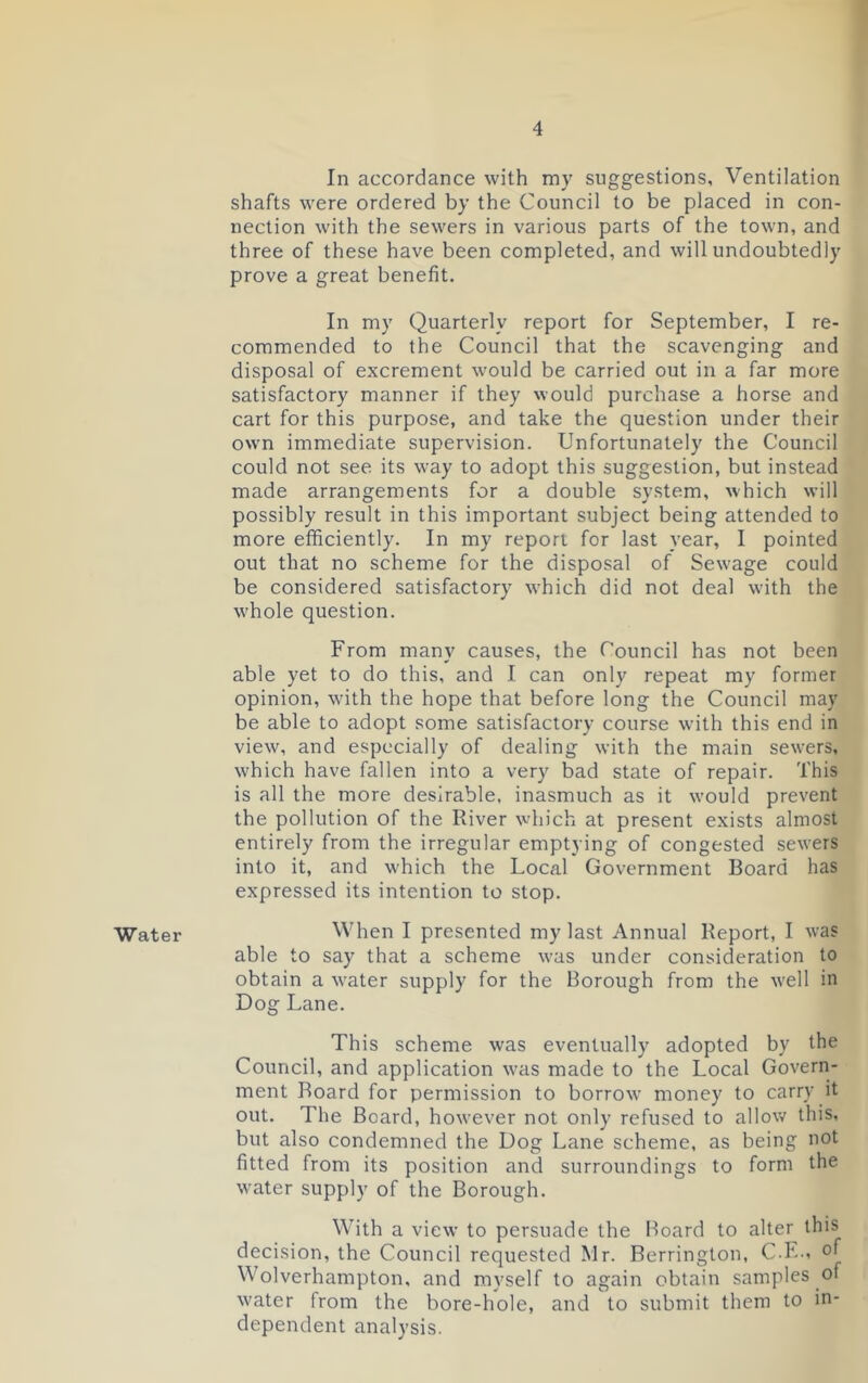 Water In accordance with my suggestions. Ventilation shafts were ordered by the Council to be placed in con- nection with the sewers in various parts of the town, and three of these have been completed, and will undoubtedly prove a great benefit. In my Quarterly report for September, I re- commended to the Council that the scavenging and disposal of excrement would be carried out in a far more satisfactory manner if they would purchase a horse and cart for this purpose, and take the question under their own immediate supervision. Unfortunately the Council could not see its way to adopt this suggestion, but instead made arrangements for a double system, which will possibly result in this important subject being attended to more efficiently. In my report for last year, I pointed out that no scheme for the disposal of Sewage could be considered satisfactory which did not deal with the whole question. From many causes, the Council has not been able yet to do this, and I can only repeat my former opinion, with the hope that before long the Council may be able to adopt some satisfactory course with this end in view, and especially of dealing with the main sewers, which have fallen into a very bad state of repair. This is all the more desirable, inasmuch as it would prevent the pollution of the River which at present exists almost entirely from the irregular emptying of congested sewers into it, and which the Local Government Board has expressed its intention to stop. When I presented my last Annual Report, I was able to say that a scheme was under consideration to obtain a vrater supply for the Borough from the well in Dog Lane. This scheme was eventually adopted by the Council, and application was made to the Local Govern- ment Roard for permission to borrow money to carry it out. The Board, however not only refused to allow this, but also condemned the Dog Lane scheme, as being not fitted from its position and surroundings to form the water supply of the Borough. With a view to persuade the Board to alter this decision, the Council requested Mr. Berrington, C.E., of Wolverhampton, and myself to again obtain samples of water from the bore-hole, and to submit them to in- dependent analysis.