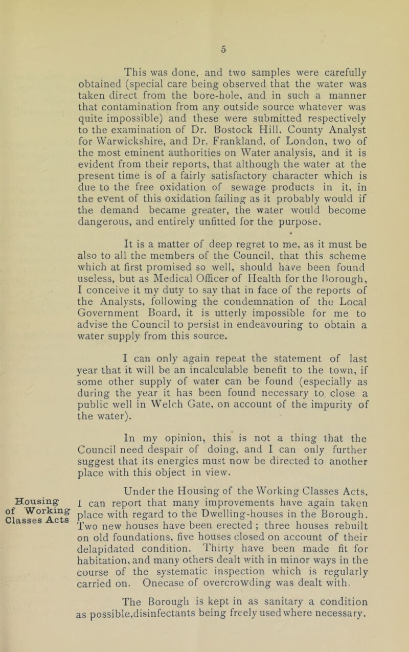 Housing- of Working Classes Acts This was done, and two samples were carefully obtained (special care being observed that the water was taken direct from the bore-hole, and in such a manner that contamination from any outside source whatever was quite impossible) and these were submitted respectively to the examination of Dr. Bostock Hill, County Analyst for Warwickshire, and Dr. Frankland, of London, two of the most eminent authorities on Water analysis, and it is evident from their reports, that although the water at the present time is of a fairly satisfactory character which is due to the free oxidation of sewage products in it, in the event of this oxidation failing as it probably would if the demand became greater, the water would become dangerous, and entirely unfitted for the purpose. It is a matter of deep regret to me, as it must be also to all the members of the Council, that this scheme which at first promised so well, should have been found useless, but as Medical Officer of Health for the Borough, I conceive it my duty to say that in face of the reports of the Analysts, following the condemnation of the Local Government Board, it is utterly impossible for me to advise the Council to persist in endeavouring to obtain a water supply from this source. I can only again repeat the statement of last year that it will be an incalculable benefit to the town, if some other supply of water can be found (especially as during the year it has been found necessary to close a public well in Welch Gate, on account of the impurity of the water). In my opinion, this is not a thing that the Council need despair of doing, and I can only further suggest that its energies must now be directed to another place with this object in view. Under the Housing of the Working Classes Acts, 1 can report that many improvements have again taken place with regard to the Dwelling-houses in the Borough. Two new houses have been erected ; three houses rebuilt on old foundations, five houses closed on account of their delapidated condition. Thirty have been made fit for habitation, and many others dealt with in minor ways in the course of the systematic inspection which is regularly carried on. Onecase of overcrowding was dealt with. The Borough is kept in as sanitary a condition as possible,disinfectants being freely used where necessary.