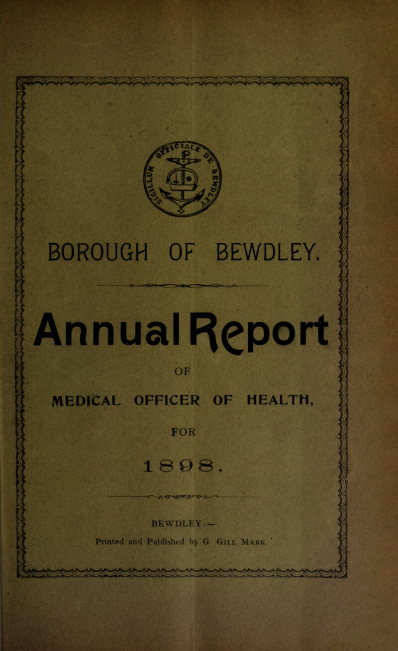 BOROUGH OF BEWDLEY. Annual Report OF MEDICAL OFFICER OF HEALTH, FOR 1898. BEWDLEY: — Printed and Published by G Gill Mark. '