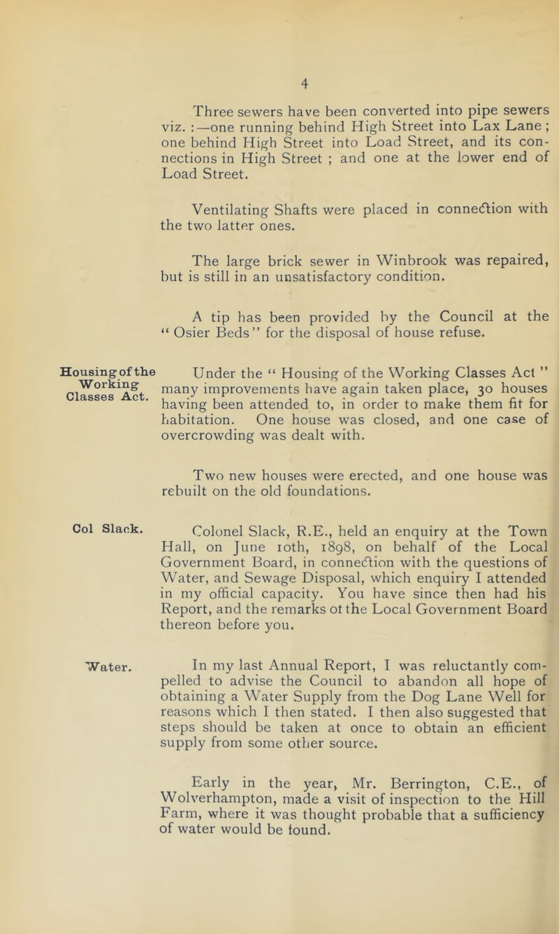 Housing of the Working Classes Act. Col Slack. Water. Three sewers have been converted into pipe sewers viz. :—one running behind High Street into Lax Lane; one behind High Street into Load Street, and its con- nections in High Street ; and one at the lower end of Load Street. Ventilating Shafts were placed in connection with the two latter ones. The large brick sewer in Winbrook was repaired, but is still in an unsatisfactory condition. A tip has been provided by the Council at the “ Osier Beds” for the disposal of house refuse. Under the “ Housing of the Working Classes Act ” many improvements have again taken place, 30 houses having been attended to, in order to make them fit for habitation. One house was closed, and one case of overcrowding was dealt with. Two new houses were erected, and one house was rebuilt on the old foundations. Colonel Slack, R.E., held an enquiry at the Town Hall, on June 10th, 1898, on behalf of the Local Government Board, in connection with the questions of Water, and Sewage Disposal, which enquiry I attended in my official capacity. You have since then had his Report, and the remarks ot the Local Government Board thereon before you. In my last Annual Report, I was reluctantly com- pelled to advise the Council to abandon all hope of obtaining a Water Supply from the Dog Lane Well for reasons which I then stated. I then also suggested that steps should be taken at once to obtain an efficient supply from some other source. Early in the year, Mr. Berrington, C.E., of Wolverhampton, made a visit of inspection to the Hill Farm, where it was thought probable that a sufficiency of water would be found.