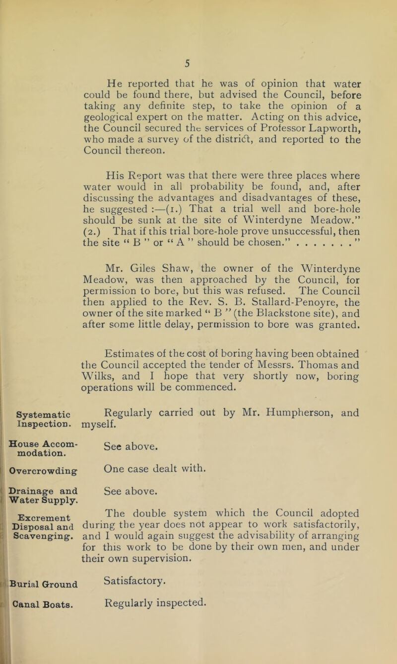 Systematic Inspection. House Accom- modation. Overcrowding Drainage and Water Supply. Excrement Disposal and Scavenging. Burial Ground He reported that he was of opinion that water could be found there, but advised the Council, before taking any definite step, to take the opinion of a geological expert on the matter. Acting on this advice, the Council secured the services of Professor Lapworth, who made a survey of the district, and reported to the Council thereon. His Report was that there were three places where water would in all probability be found, and, after discussing the advantages and disadvantages of these, he suggested :—(i.) That a trial well and bore-hole should be sunk at the site of Winterdyne Meadow.” (2.) That if this trial bore-hole prove unsuccessful, then the site “ B ” or “ A ” should be chosen.” ” Mr. Giles Shaw, the owner of the Winterdyne Meadow, was then approached by the Council, for permission to bore, but this was refused. The Council then applied to the Rev. S. B. Stallard-Penoyre, the owner of the site marked “ B ” (the Blackstone site), and after some little delay, permission to bore was granted. Estimates of the cost of boring having been obtained the Council accepted the tender of Messrs. Thomas and Wilks, and I hope that very shortly now, boring operations will be commenced. Regularly carried out by Mr. Humpherson, and myself. See above. One case dealt with. See above. The double system which the Council adopted during the year does not appear to work satisfactorily, and I would again suggest the advisability of arranging for this work to be done by their own men, and under their own supervision. Satisfactory. Regularly inspected. Canal Boats.