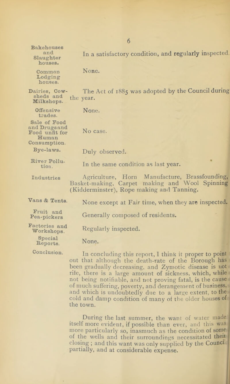 Bakehouses and Slaughter houses. Common Lodging houses. Dairies, Cow- sheds and Milkshops. Offensive trades. Sale of Food and Drugs and Food unfit for Human Consumption. Bye-laws. River Pollu- tion. Industries Vans & Tents. Fruit and Pea-pickers Factories and Workshops. Special Reports. Conclusion. In a satisfactory condition, and regularly inspected. None. The Act of 1885 was adopted by the Council during the year. None. No case. Duly observed. In the same condition as last year. Agriculture, Horn Manufacture, Brassfounding, Basket-making, Carpet making and Wool Spinning (Kidderminster), Rope making and Tanning. None except at Fair time, when they are inspected. Generally composed of residents. Regularly inspected. None. In concluding this report, I think it proper to point out that although the death-rate of the Borough has been gradually decreasing, and Zymotic disease is not rife, there is a large amount of sickness, which, while not being notifiable, and not proving fatal, is the cause of much suffering, poverty, and derangement of business, and which is undoubtedly due to a large extent, to the cold and damp condition of many of the older houses of the town. During the last summer, the want of water made itself more evident, if possible than ever, and this was more particularly so, inasmuch as the condition of some of the wells and their surroundings necessitated then closing ; and this want was only supplied by the Counci, partially, and at considerable expense.