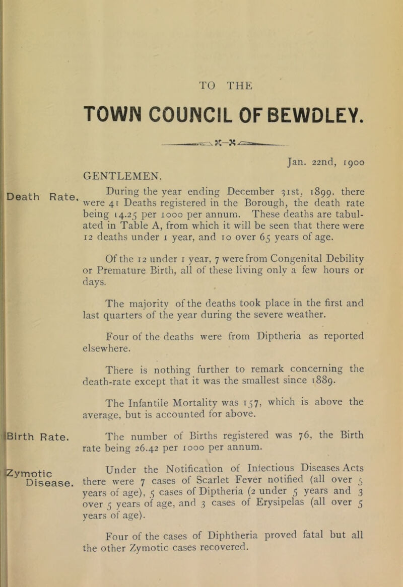 'ro THE Death Rate, iBirth Rate. Zymotic Disease. TOWN COUNCIL OFBEWDLEY. Jan. 22nd, [900 GENTLEMEN. During the year ending December 31st; 1899. there were 41 Deaths registered in the Borough, the death rate being 14.25 per 1000 per annum. These deaths are tabul- ated in Table A, from which it will be seen that there were 12 deaths under 1 year, and to over 65 years of age. Of the 12 under i year, 7 were from Congenital Debility or Premature Birth, all of these living only a few hours or days. The majority of the deaths took place in the first and last quarters of the year during the severe weather. Four of the deaths were from Diptheria as reported elsewhere. There is nothing further to remark concerning the death-rate except that it was the smallest since 1889. The Infantile Mortality was 157, which is above the average, but is accounted for above. The number of Births registered was 76, the Birth rate being 26.42 per 1000 per annum. Under the Notification of Infectious Diseases Acts there were 7 cases of Scarlet Fever notified (all over 5 years of age), 5 cases of Diptheria (2 under 5 years and 3 over 3 years of age, and 3 cases of Erysipelas (all over 5 years of age). Four of the cases of Diphtheria proved fatal but all the other Zymotic cases recovered.