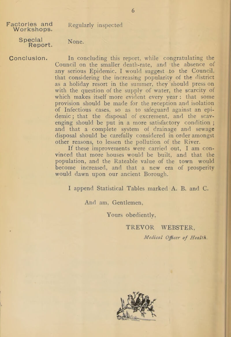 Factories and Workshops. Special Report. Conclusion. 6 Regularly inspected None. In concluding this report, while congratulating the Council on the smaller death-rate, and the absence of any serious Epidemic. I would suggest to the Council, that considering the increasing popularity of the district as a holiday resort in the summer, they should press on with the question of the supply of water, the scarcity of which makes itself more evident every year : that some provision should be made for the reception and isolation of Infectious cases, so as to safeguard against an epi- demic ; that the disposal of excrement, and the scav- enging should be put in a more satisfactory condition ; and that a complete system of drainage and sewage disposal should be carefully considered in order amongst other reasons, to lessen the pollution of the River. If these improvements were carried out, I am con- vinced that more houses would be built, and that the population, and the Rateable value of the town would become increased, and that a new era of prosperity would dawn upon our ancient Borough. I append Statistical Tables marked A. B. and C. And am. Gentlemen, Yours obediently, TREVOR WEBSTER. Medical Office?- of Health.