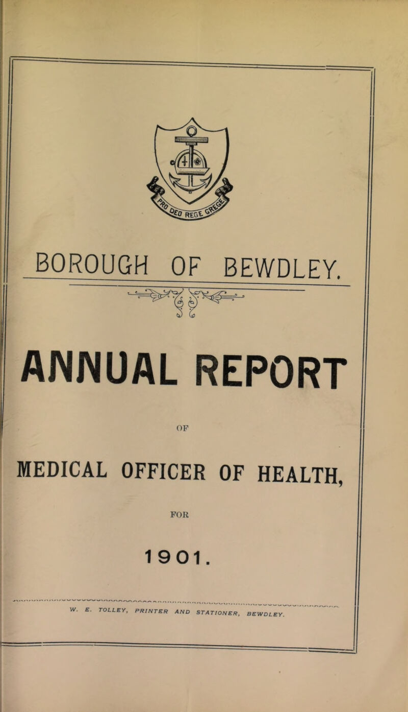 BOROUGH OF BEWDLEY, ANNUAL REPORT OF MEDICAL OFFICER OF HEALTH, FOR 1901. W, E. TOLLEY, PRINTER AND STATIONER, BEWDLEY.