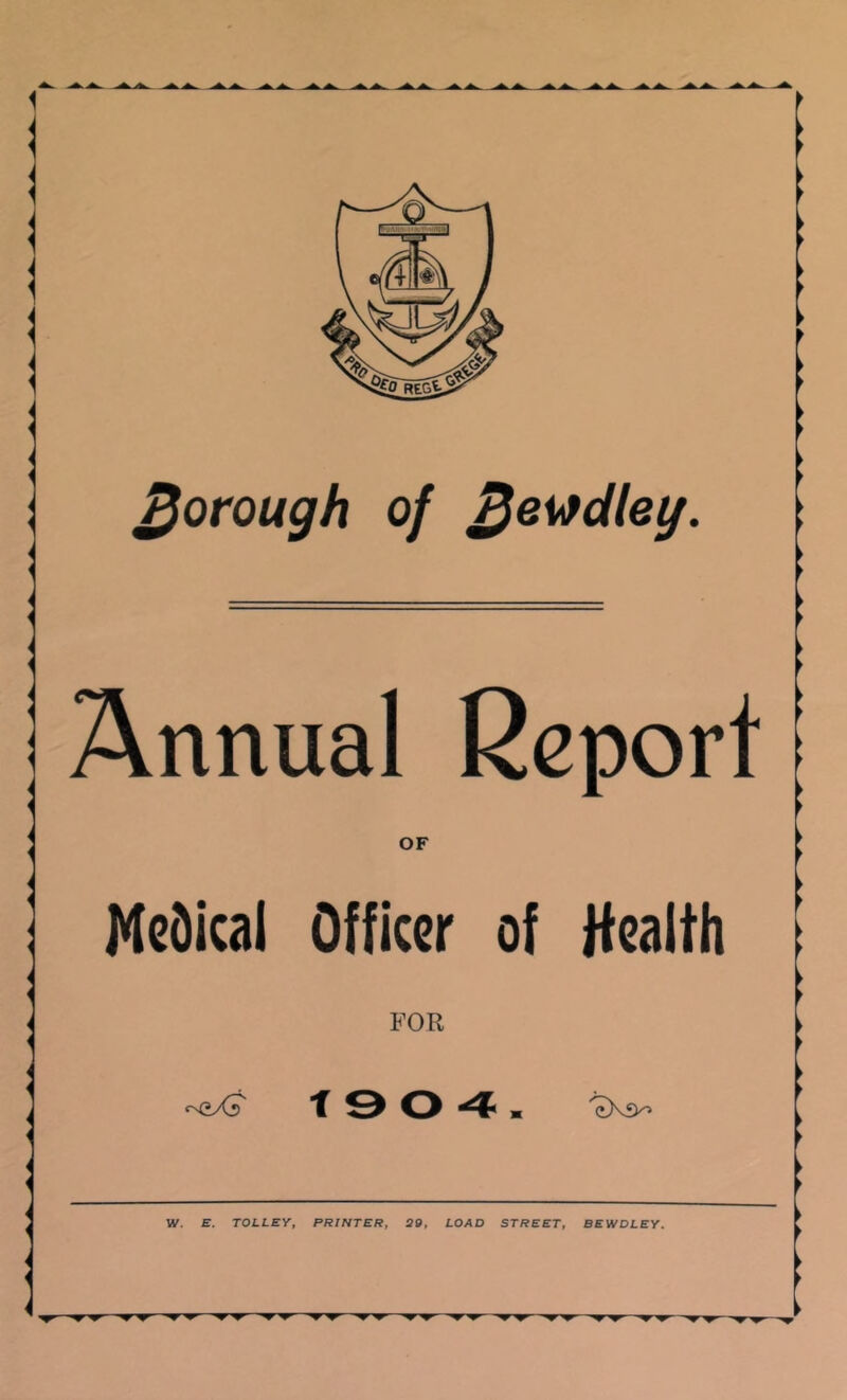 borough of ^ewdleg. i Annual Report | OF I McDical Officer of Health i ► cN(iXr T W. B. TOLLEY, PRINTER, 29, LOAD STREET, BEWDLEY. •yr